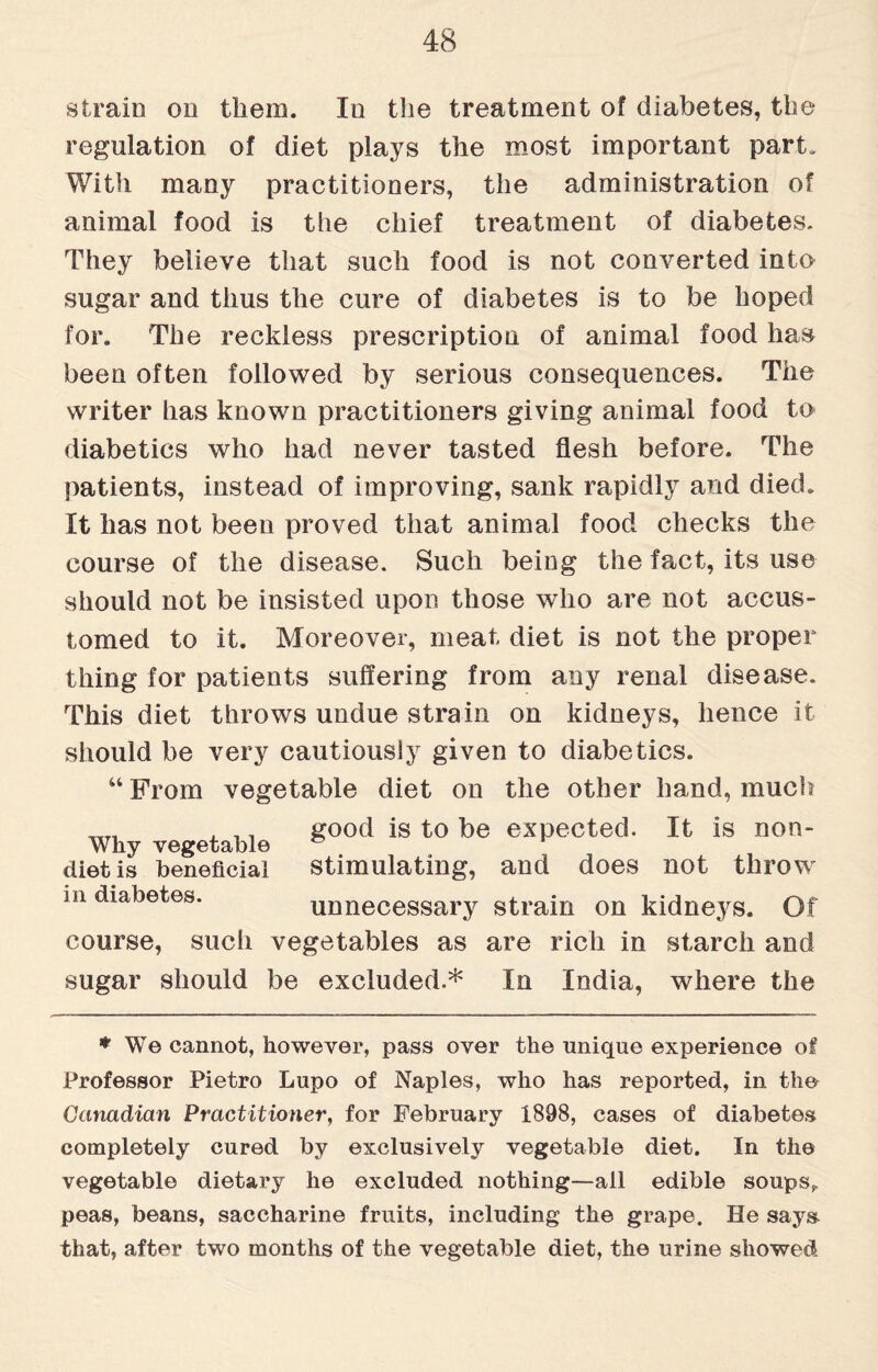 strain on them. In the treatment of diabetes, the regulation of diet plays the most important part. With many practitioners, the administration of animal food is the chief treatment of diabetes. They believe that such food is not converted into sugar and thus the cure of diabetes is to be hoped for. The reckless prescription of animal food has been often followed by serious consequences. The writer has known practitioners giving animal food to diabetics who had never tasted flesh before. The patients, instead of improving, sank rapidly and died. It has not been proved that animal food checks the course of the disease. Such being the fact, its use should not be insisted upon those who are not accus¬ tomed to it. Moreover, meat diet is not the proper thing for patients suffering from any renal disease. This diet throws undue strain on kidneys, hence it should be very cautiously given to diabetics. “ From vegetable diet on the other hand, much , .. good is to be expected. It is non- Wky vegetable diet is beneficial stimulating, and does not throw in diabetes. unnecessary strain on kidneys. Of course, such vegetables as are rich in starch and sugar should be excluded.* In India, where the ♦ We cannot, however, pass over the unique experience of Professor Pietro Lupo of Naples, who has reported, in the Canadian Practitioner, for February 1898, cases of diabetes completely cured by exclusively vegetable diet. In the vegetable dietary he excluded nothing—ail edible soups, peas, beans, saccharine fruits, including the grape. He says, that, after two months of the vegetable diet, the urine showed