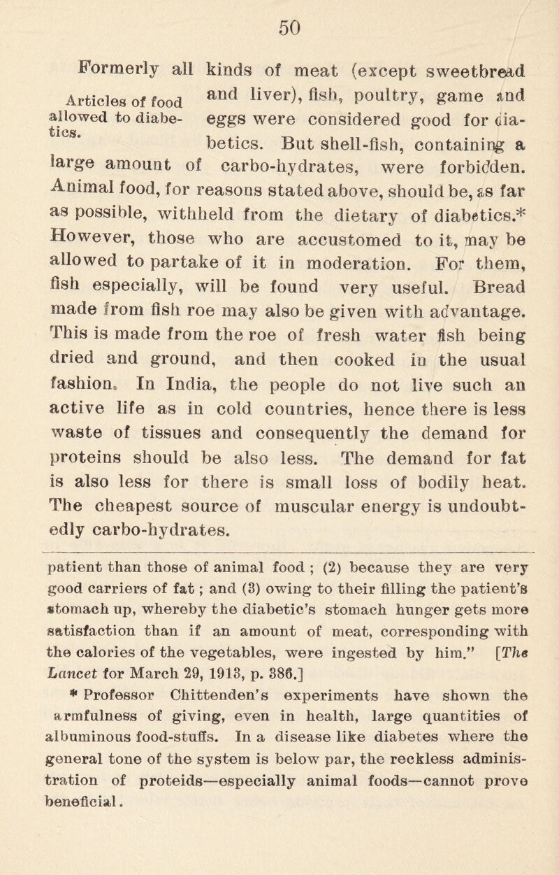 Formerly all kinds of meat (except sweetbread Articles of food and liver)’ fish, poultry, game and allowed to diabe- eggs were considered good for Gia- betics. But shell-fish, containing a large amount of carbo-hydrates, were forbidden. Animal food, for reasons stated above, should be, as far as possible, withheld from the dietary of diabetics.* * However, those who are accustomed to it, may be allowed to partake of it in moderation. For them, fish especially, will be found very useful. Bread made from fish roe may also be given with advantage. This is made from the roe of fresh water fish being dried and ground, and then cooked in the usual fashion* In India, the people do not live such an active life as in cold countries, hence there is less waste of tissues and consequently the demand for proteins should be also less. The demand for fat is also less for there is small loss of bodily heat. The cheapest source of muscular energy is undoubt¬ edly carbo-hydrates. patient than those of animal food ; (2) because they are very good carriers of fat; and (3) owing to their filling the patient’s utomach up, whereby the diabetic’s stomach hunger gets more satisfaction than if an amount of meat, corresponding with the calories of the vegetables, were ingested by him.” [The Lancet for March 29, 1913, p. 386.] * Professor Chittenden’s experiments have shown the armfulness of giving, even in health, large quantities of albuminous food-stuffs. In a disease like diabetes where the general tone of the system is below par, the reckless adminis¬ tration of proteids—especially animal foods—cannot prove beneficial.