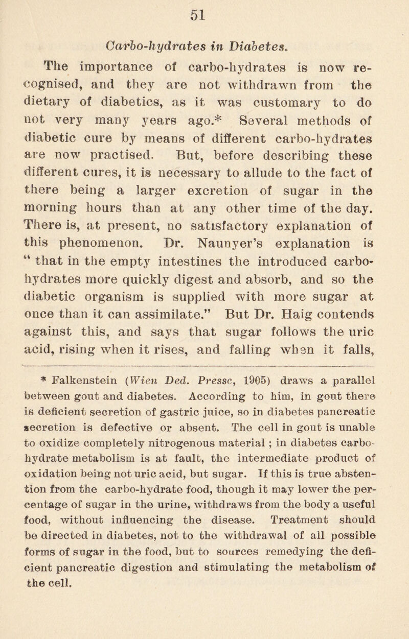 Carbo-hydrates in Diabetes. The importance of carbo-hydrates is now re¬ cognised, and they are not withdrawn from the dietary of diabetics, as it was customary to do not very many years ago.* Several methods of diabetic cure by means of different carbo-hydrates are now practised. But, before describing these different cures, it is necessary to allude to the fact of there being a larger excretion of sugar in the morning hours than at any other time of the day. There is, at present, no satisfactory explanation of this phenomenon. Dr. Naunyer’s explanation is 44 that in the empty intestines the introduced carbo¬ hydrates more quickly digest and absorb, and so the diabetic organism is supplied with more sugar at once than it can assimilate.” But Dr. Haig contends against this, and says that sugar follows the uric acid, rising when it rises, and falling when it falls, * Falkenstein (Wien DecL. Pressc, 1905) draws a parallel between gout and diabetes. According to him, in gout there is deficient secretion of gastric juice, so in diabetes pancreatic secretion is defective or absent. The cell in gout is unable to oxidize completely nitrogenous material; in diabetes carbo- hydrate metabolism is at fault, the intermediate product of oxidation being not uric acid, but sugar. If this is true absten¬ tion from the carbo-hydrate food, though it may lower the per¬ centage of sugar in the urine, withdraws from the body a useful food, without influencing the disease. Treatment should foe directed in diabetes, not to the withdrawal of ail possible forms of sugar in the food, but to sources remedying the defi¬ cient pancreatic digestion and stimulating the metabolism of the cell.