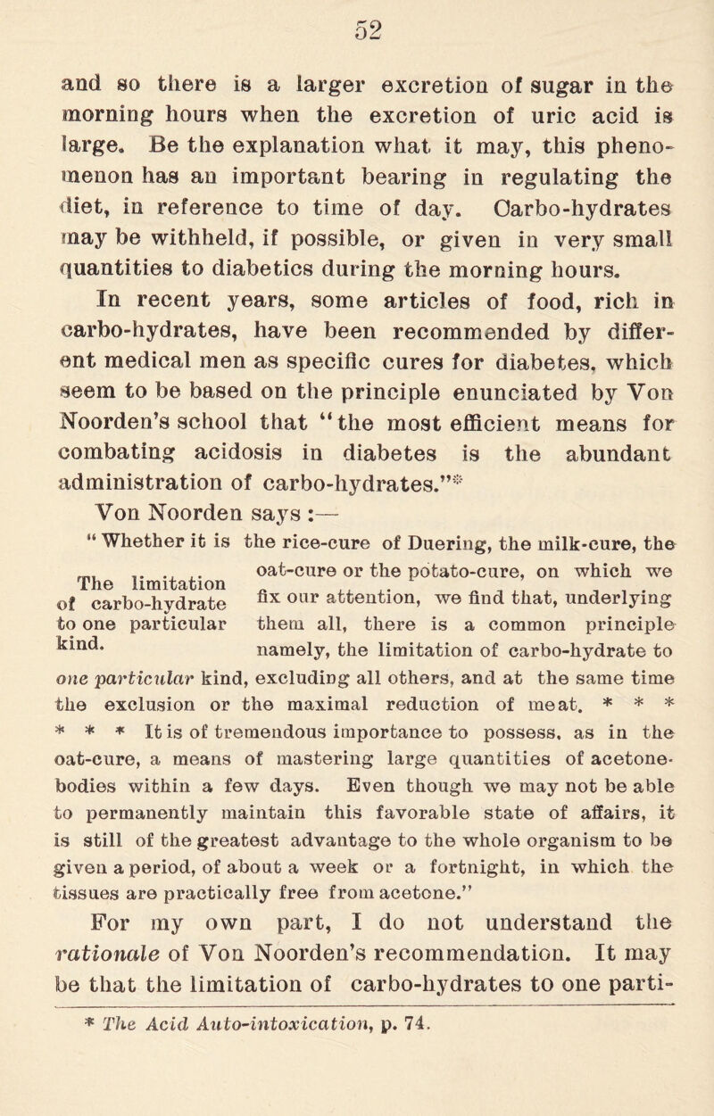 and so there is a larger excretion of sugar in the morning hours when the excretion of uric acid is large* Be the explanation what, it may, this pheno¬ menon has an important bearing in regulating the diet, in reference to time of day. Oarbo-hydrates may be withheld, if possible, or given in very small quantities to diabetics during the morning hours. In recent years, some articles of food, rich in carbo-hydrates, have been recommended by differ¬ ent medical men as specific cures for diabetes, which seem to be based on the principle enunciated by Von Noorden’s school that “the most efficient means for combating acidosis in diabetes is the abundant administration of carbo-hydrates.”* Yon Noorden says :— “ Whether it is the rice-cure of Duering, the milk-cure, the .. oat-cure or the potato-cure, on which we The limitation .. ,. „ , ,, , ... of carbo-hydrate °x oar attention, we find that, underlying to one particular them all, there is a common principle ^n(b namely, the limitation of carbo-hydrate to one particular kind, excluding all others, and at the same time the exclusion or the maximal reduction of meat. * * * * * * It is of tremendous importance to possess, as in the oat-cure, a means of mastering large quantities of acetone- bodies within a few days. Even though we may not be able to permanently maintain this favorable state of affairs, it is still of the greatest advantage to the whole organism to be given a period, of about a week on a fortnight, in which the tissues are practically free from acetone.” For my own part, I do not understand the rationale of Von Noorden’s recommendation. It may be that the limitation of carbo-hydrates to one parti- * The Acid Auto-intoxication, p. 74.