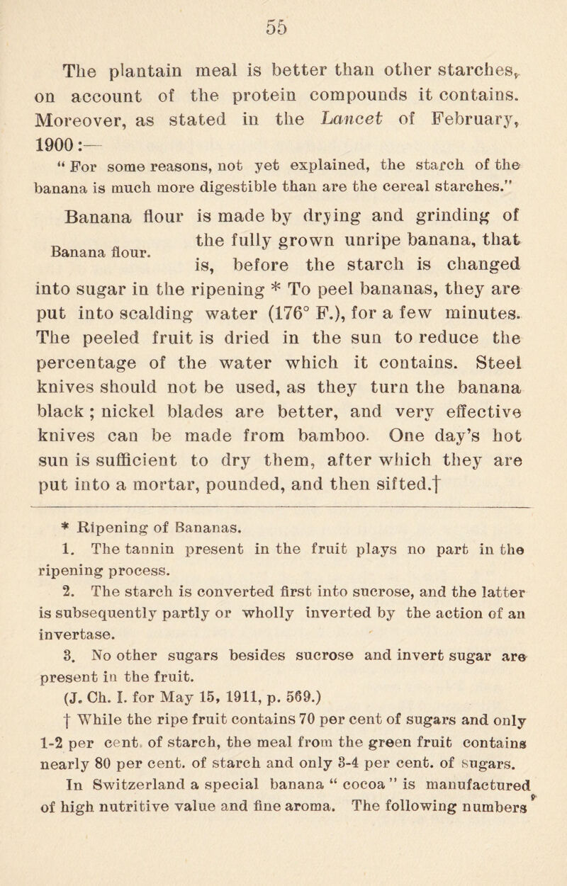 The plantain meal is better than other starches,, on account of the protein compounds it contains. Moreover, as stated in the Lancet of February, 1900:— “ For some reasons, not yet explained, the starch of the banana is much more digestible than are the cereal starches.” Banana flour is made by drying and grinding of the fully grown unripe banana, that Banana flour. , _ is, before the starch is changed into sugar in the ripening * To peel bananas, they are put into scalding water (176° F.), for a few minutes. The peeled fruit is dried in the sun to reduce the percentage of the water which it contains. Steel knives should not be used, as they turn the banana black; nickel blades are better, and very effective knives can be made from bamboo. One day’s hot sun is sufficient to dry them, after which theyr are put into a mortar, pounded, and then sifted.| * Ripening of Bananas. 1. The tannin present in the fruit plays no part in the ripening process. 2. The starch is converted first into sucrose, and the latter is subsequently partly or wholly inverted by the action of an invertase. 3. No other sugars besides sucrose and invert sugar are present in the fruit. (J. Ch. I. for May 15, 1911, p. 569.) f While the ripe fruit contains 70 per cent of sugars and only 1-2 per cent of starch, the meal from the green fruit contains nearly 80 per cent, of starch and only 3-4 per cent, of sugars. In Switzerland a special banana “ cocoa ” is manufactured of high nutritive value and fine aroma. The following numbers
