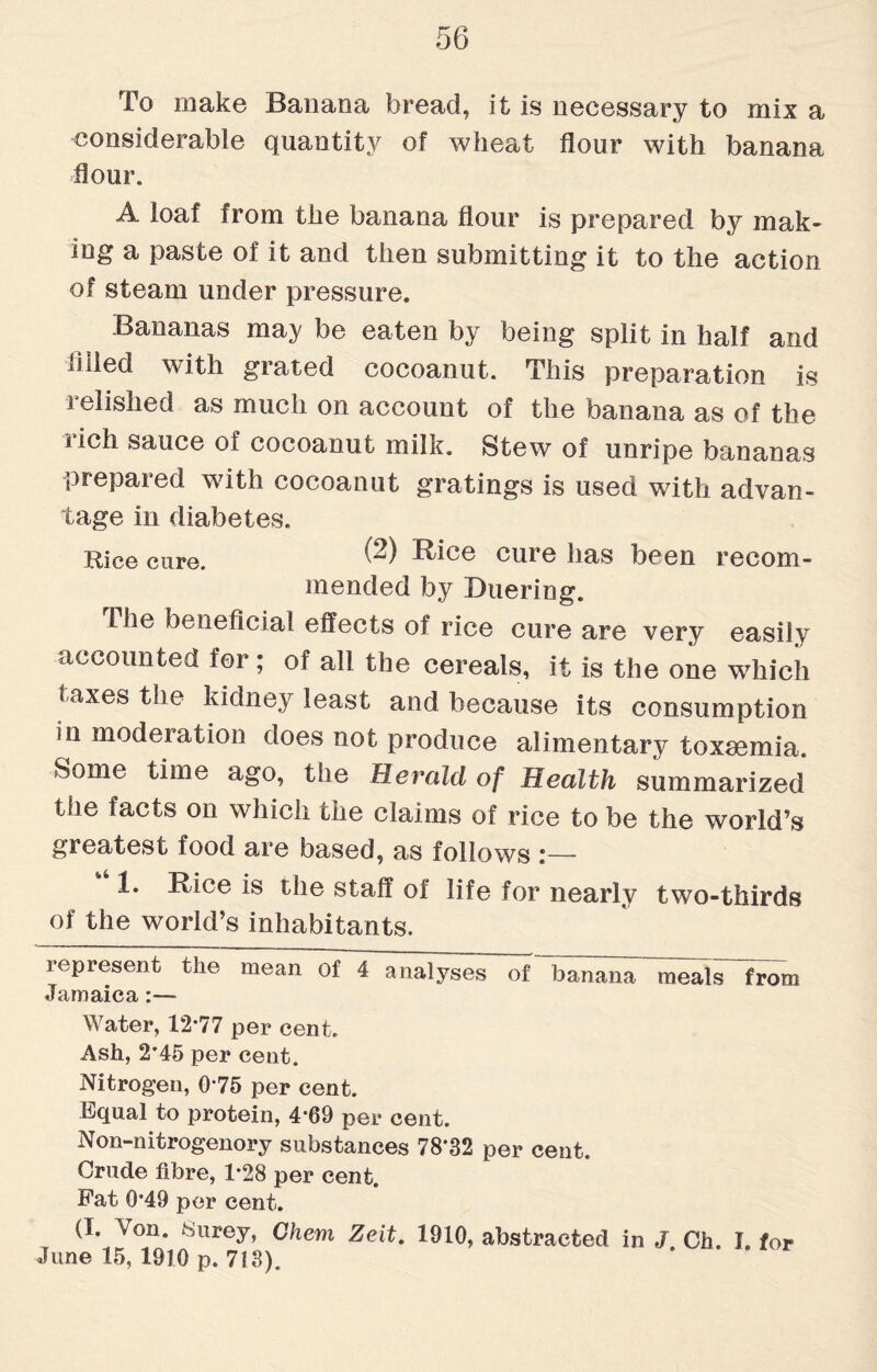 To make Banana bread, it is necessary to mix a considerable quantity of wheat flour with banana flour. A loaf from the banana flour is prepared by mak¬ ing a paste of it and then submitting it to the action of steam under pressure. Bananas may be eaten by being split in half and fl lied with grated cocoanut. This preparation is relished as much on account of the banana as of the rich sauce of cocoanut milk. Stew of unripe bananas prepared with cocoanut gratings is used with advan¬ tage in diabetes. Rice cure. ® Rice cure has been recom¬ mended by Duering. Ihe beneficial effects of rice cure are very easily accounted for; of all the cereals, it is the one which t axes the kidney least and because its consumption in moderation does not produce alimentary toxaemia. Some time ago, the Herald of Health summarized ihe facts on which the claims of rice to be the world’s greatest food are based, as follows 1. Rice is the staff of life for nearly two-thirds of the world’s inhabitants. represent the mean of 4 analyses of banana meals~from Jamaica:— Water, 12*77 per cent. Ash, 2*45 per cent. Nitrogen, 0*75 per cent. Rqual to protein, 4*69 per cent. Non-nitrogenory substances 78'32 per cent. Crude fibre, 1*28 per cent. Fat 0*49 per cent. (I. Von. Surey, Chem Zeit. 1910, abstracted in J. Ch. f. for June 15, 1910 p. 713).