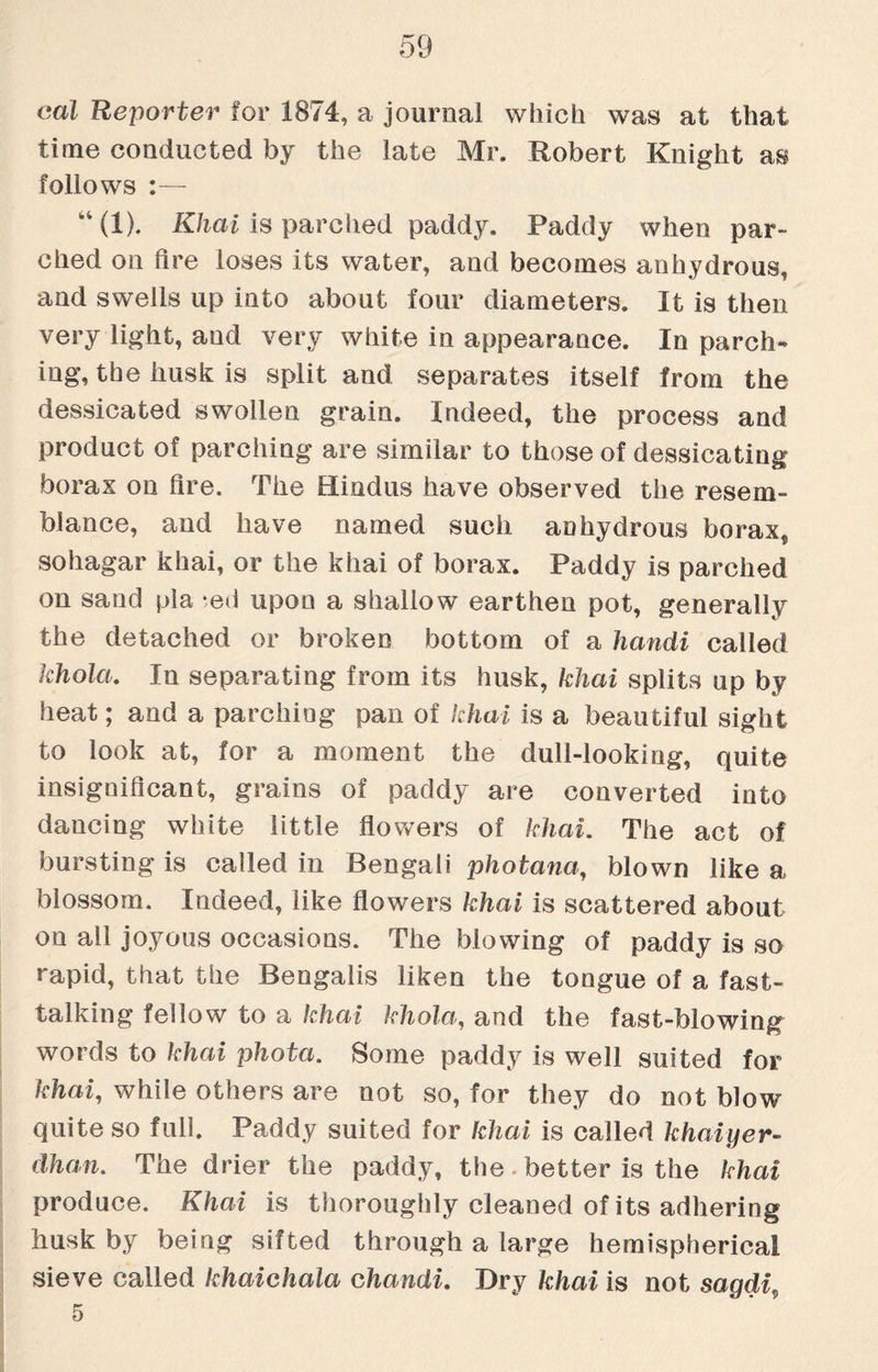 cal Reporter for 1874, a journal which was at that time conducted by the late Mr. Robert Knight as follows :— w‘(l). Khai is parched paddy. Paddy when par¬ ched on fire loses its water, and becomes anhydrous, and swells up into about four diameters. It is then very light, and very white in appearance. In parch¬ ing, the husk is split and separates itself from the dessicated swollen grain. Indeed, the process and product of parching are similar to those of dessicating borax on fire. The Hindus have observed the resem¬ blance, and have named such anhydrous borax? sohagar khai, or the khai of borax. Paddy is parched on sand pla *ed upon a shallow earthen pot, generally the detached or broken bottom of a handi called khola. In separating from its husk, khai splits up by heat; and a parching pan of khai is a beautiful sight to look at, for a moment the dull-looking, quite insignificant, grains of paddy are converted into dancing white little flowers of khai. The act of bursting is called in Bengali photana, blown like a blossom. Indeed, like flowers khai is scattered about on all joyous occasions. The blowing of paddy is so rapid, that the Bengalis liken the tongue of a fast- talking fellow to a khai khola, and the fast-blowing words to khai phota. Some paddy is well suited for khai, while others are not so, for they do not blow quite so full. Paddy suited for khai is called khaiyer- dhan. The drier the paddy, the - better is the khai produce. Khai is thoroughly cleaned of its adhering husk by being sifted through a large hemispherical sieve called khaichala chandi. Dry khai is not sagdi„