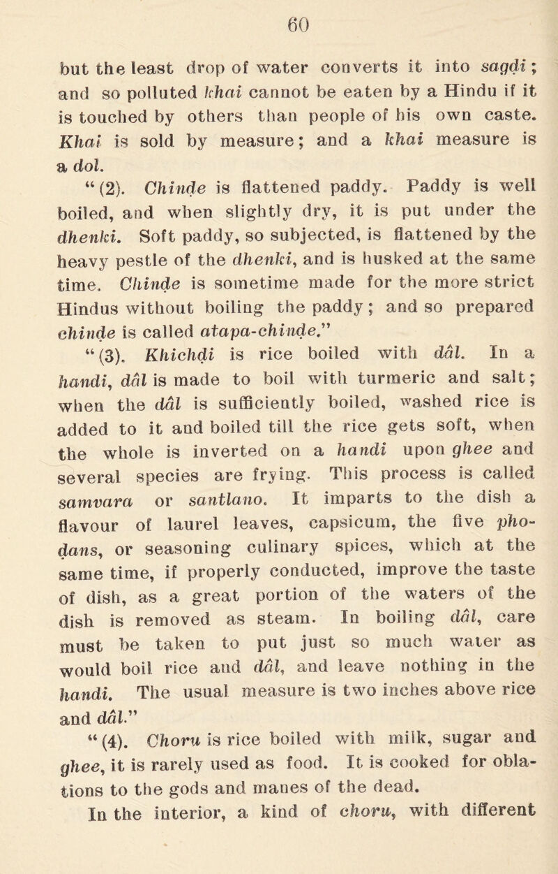 but the least drop of water converts it into sagdi; and so polluted khai cannot be eaten by a Hindu if it is touched by others than people of his own caste. Khai is sold by measure; and a khai measure is a dol. “(2). Chinde is flattened paddy. Paddy is well boiled, and when slightly dry, it is put under the dhenki. Soft paddy, so subjected, is flattened by the heavy pestle of the dhenki, and is husked at the same time. Chinde is sometime made for the more strict Hindus without boiling the paddy; and so prepared chinde is called atapa-chinde u(3). Khichdi is rice boiled with dal. In a handi, ddl is made to boil with turmeric and salt; when the dal is sufficiently boiled, washed rice is added to it and boiled till the rice gets soft, when the whole is inverted on a handi upon ghee and several species are frying. This process is called samvava or santlaiio. It imparts to the dish a flavour of laurel leaves, capsicum, the five pho- dans, or seasoning culinary spices, which at the same time, if properly conducted, improve the taste of dish, as a great portion of the waters of the dish is removed as steam. In boiling dal, care must be taken to put just so much water as would boil rice and ddl, and leave nothing in the handi. The usual measure is two inches above rice and daiy “ (4). Choru is rice boiled with milk, sugar aud ghee, it is rarely used as food. It is cooked for obla¬ tions to the gods and manes of the dead. In the Interior, a kind of chorn, with different