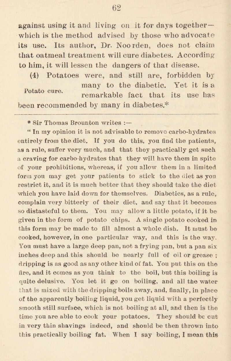 against using it and living on it for days together — which is the method advised by those who advocate its use. Its author, Dr. Noorden, does not claim that oatmeal treatment will cure diabetes. According to him, it will lessen the dangers of that disease. (4) Potatoes were, and still are, forbidden by many to the diabetic. Yet it is a iotato cure. remarkable fact that its use has been recommended by many in diabetes.* * Sir Thomas Brounton writes :— “ In my opinion it is not advisable to remove carbo-hydrates entirely from the diet. If you do this, you find the patients, as a rule, suffer very much, and that they practically get such a craving for carbo-hydrates that they will have them in spite of your prohibitions, whereas, if you allow them in a limited form you may get your patients to stick to the diet as you restrict it, and it is much better that they should take the diet which you have laid down for themselves. Diabetics, as a rule, complain very bitterly of their diet, and say that it becomes so distasteful to them. You may allow a little potato, if it be given in the form of potato chips. A single potato cooked in this form may be made to fill almost a whole dish. It must be cooked, however, in one particular way, and this is the way. You must have a large deep pan, not a frying pan, but a pan six inches deep and this should be nearly full of oil or grease ; dripping is as good as any other kind of fat. You put this on the fire, and it comes as you think to the boil, but this boiling is quite delusive. You let it go on boiling, and all the water that is mixed with the dripping boils away, and, finally, in place of the apparently boiling liquid, you get liquid with a perfectly smooth still surface, which is not boiling at all, and then is the time you are able to cook your potatoes. They should be cut in very thin shavings indeed, and should be then throwm into this practically boiling fat. When I say boiling, I mean this