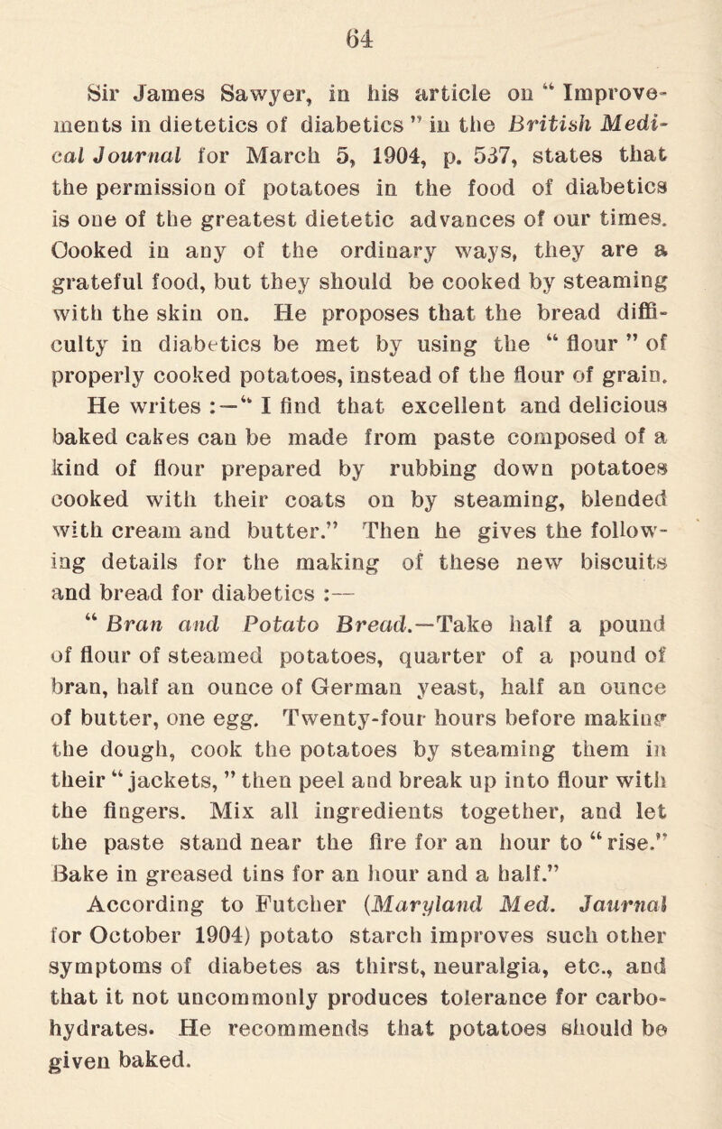 Sir James Sawyer, in his article on “ Improve¬ ments in dietetics of diabetics ” in the British Medi¬ cal Journal for March 5, 1904, p. 537, states that the permission of potatoes in the food of diabetics is one of the greatest dietetic advances of our times. Oooked in any of the ordinary ways, they are a grateful food, but they should be cooked by steaming with the skin on. He proposes that the bread diffi¬ culty in diabetics be met by using the 44 flour ” of properly cooked potatoes, instead of the flour of grain. He writes : — 4k I find that excellent and delicious baked cakes can be made from paste composed of a kind of flour prepared by rubbing down potatoes cooked with their coats on by steaming, blended with cream and butter.” Then he gives the follow¬ ing details for the making of these new biscuits and bread for diabetics :— 44 Bran and Potato Bread.—Take half a pound of flour of steamed potatoes, quarter of a pound of bran, half an ounce of German yeast, half an ounce of butter, one egg. Twenty-four hours before making the dough, cook the potatoes by steaming them in their44 jackets, ” then peel and break up into flour with the fingers. Mix all ingredients together, and let the paste stand near the lire for an hour to 44 rise.” Bake in greased tins for an hour and a half.” According to Futcher (Maryland Med. Journal for October 1904) potato starch improves such other symptoms of diabetes as thirst, neuralgia, etc., and that it not uncommonly produces tolerance for carbo¬ hydrates. He recommends that potatoes should be given baked.