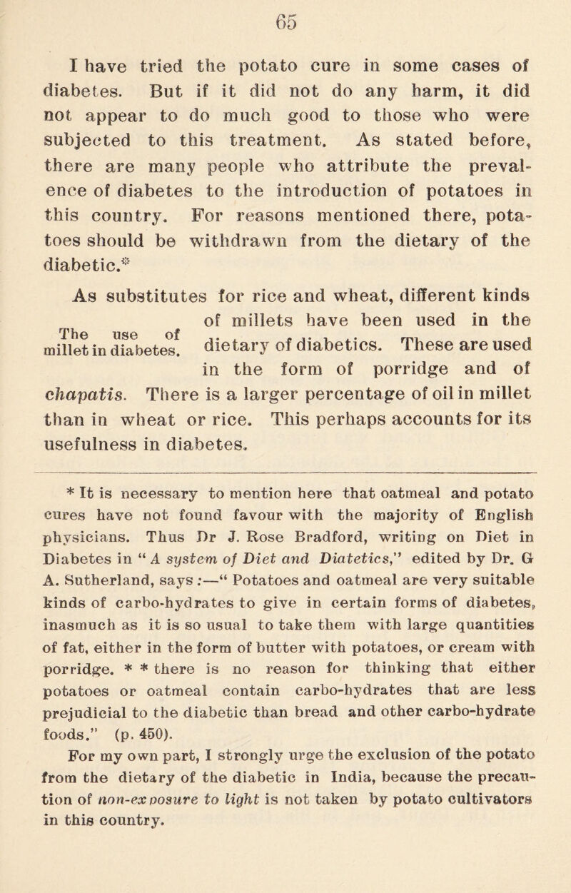 I have tried the potato cure in some cases of diabetes. But if it did not do any harm, it did not appear to do much good to those who were subjected to this treatment. As stated before, there are many people who attribute the preval¬ ence of diabetes to the Introduction of potatoes in this country. For reasons mentioned there, pota¬ toes should be withdrawn from the dietary of the diabetic/' As substitutes for rice and wheat, different kinds of millets have been used in the The use of millet in diabetes, dietary of diabetics. These are used in the form of porridge and of ehapatis. There is a larger percentage of oil in millet than in wheat or rice. This perhaps accounts for its usefulness in diabetes. * It is necessary to mention here that oatmeal and potato cures have not found favour with the majority of English physicians. Thus Dr J. Rose Bradford, writing on Diet in Diabetes in “ A system of Diet and Diatetics,” edited by Dr. G A. Sutherland, says ;—“ Potatoes and oatmeal are very suitable kinds of carbo-hydrates to give in certain forms of diabetes,, inasmuch as it is so usual to take them with large quantities of fat, either in the form of butter with potatoes, or cream with porridge. * * there is no reason for thinking that either potatoes or oatmeal contain carbo-hydrates that are less prejudicial to the diabetic than bread and other carbo-hydrate foods.” (p. 450). For my own part, I strongly urge the exclusion of the potato from the dietary of the diabetic in India, because the precau¬ tion of non-ex posure to light is not taken by potato cultivators in this country.