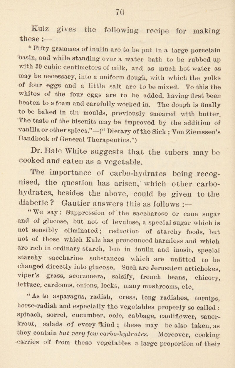 Kulz gives the following recipe for making these:— u grammes of inulin are to be put in a large porcelain basin, and while standing over a water bath to be rubbed up with 80 cubic centimeters of milk, and as much hot water as may be necessary, into a uniform dough, with which the yolks of four eggs and a little salt are to be mixed. To this the whites of the four eggs are to be added, having first been beaten to a foam and carefully worked in. The dough is finally to be baked in tin moulds, previously smeared with butter. The taste of the biscuits may be improved by the addition of v anilla or other spices.”—(“ Dietary of the Sick ; Von Ziemssen’s Handbook of General Therapeutics.”) Dr. Hale White suggests that the tubers may be cooked and eaten as a vegetable. The importance of carbo-hydrates being recog¬ nised, the question has arisen, which other carbo¬ hydrates, besides the above, could be given to the diabetic ? Gautier answers this as follows :— We say: Suppression of the saccharose or cane sugar and of glucose, but not of levulose, a special sugar which is not sensibly eliminated; reduction of starchy foods, but not of those which Kulz has pronounced harmless and which are rich in ordinary starch, but in inulin and inosit, special starchy saccharine substances which are unfitted to be changed directly into glucose. Such are Jerusalem artichokes, vipers grass, scorzonera, salsify, french beans, chicory, lettuce, cardoons, onions, leeks, many mushrooms, etc. “As to asparagus, radish, cress, long radishes, turnips, horse-radish and especially the vegetables properly so called : spinach, sorrel, cucumber, cole, cabbage, cauliflower, sauer¬ kraut, salads of every land ; these may be also taken, as they contain but very few carbo-hydrates. Moreover, cooking carries off from these vegetables a large proportion of their