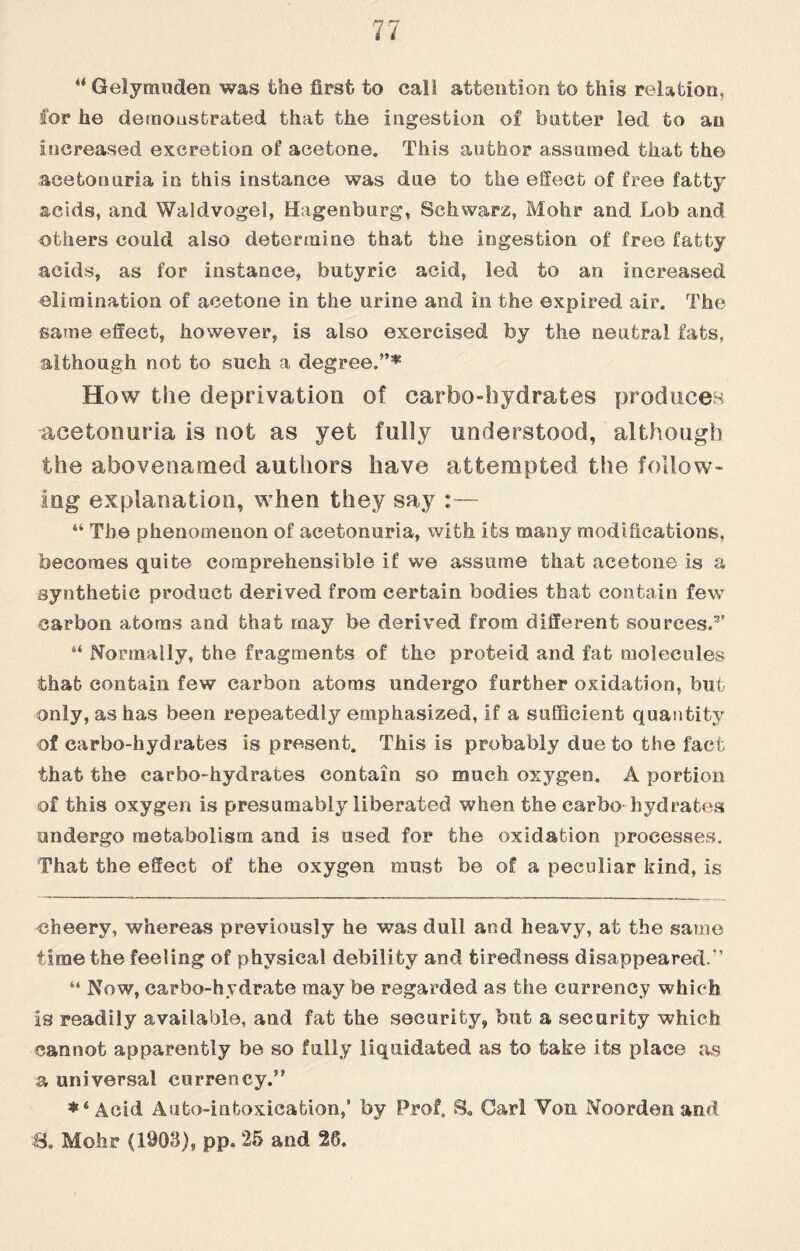 4< Gelymuden was the first to call attention to this relation, Cor he demonstrated that the ingestion of butter led to an increased excretion of acetone. This author assumed that the aeetomiria in this instance was due to the effect of free fatty acids, and Waldvogel, Hagenburg, Schwarz, Mohr and Lob and others could also determine that the ingestion of free fatty acids, as for instance, butyric acid, led to an increased elimination of acetone in the urine and in the expired air. The same effect, however, is also exercised by the neutral fats, although not to such a degree.”^ How the deprivation of carbo-hydrates produces aeetomiria is not as yet fully understood, although the abovenamed authors have attempted the follow¬ ing explanation, when they say :— “ The phenomenon of aeetomiria, with its many modifications, becomes quite comprehensible if we assume that acetone is a synthetic product derived from certain bodies that contain few carbon atoms and that may be derived from different sources.3' 6i Normally, the fragments of the proteid and fat molecules that contain few carbon atoms undergo further oxidation, but only, as has been repeatedly emphasized, if a sufficient quantity of carbo-hydrates is present. This is probably due to the fact that the carbo-hydrates contain so much oxygen. A portion of this oxygen is presumably liberated when the carbo hydrates ondergo metabolism and is used for the oxidation processes. That the effect of the oxygen must be of a peculiar kind, is cheery, whereas previously he was dull and heavy, at the same time the feeling of physical debility and tiredness disappeared.'' 6‘ Now, carbo-hydrate may be regarded as the currency which is readily available, and fat the security, but a security which cannot apparently be so fully liquidated as to take its place as a universal currency.” *‘Acid Auto-intoxication,' by Prof. S. Carl Yon Noorden and S. Mohr (1903), pp. 25 and 20.