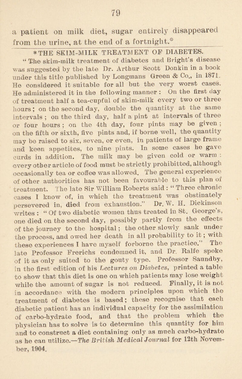 a patient on milk diet, sugar entirely disappeared from the urine, at the end of a fortnight. * THE SKIM-MILK TREATMENT OP DIABETES. “ The skim-milk treatment of diabetes and Bright s disease was suggested by the late Dr. Arthur Scott Donkin in a book under this title published by Longmans Green & Co., in 1871. He considered it suitable for all but the very worst cases. He administered it in the following manner : On the first day of treatment half a tea-cupful of skim-milk every two or three hours ; on the second day, double the quantity at the same intervals ; on the third day, half a pint at intervals of three or four hours ; on the 4th day, four pints may be given ; on the fifth or sixth, five pints and, if borne well, the quantity may be raised to six, seven, or even, in patients of large frame and keen appetites, to nine pints. In some cases he gave curds in addition. The milk may be given cold or warm : every other article of food must be strictly prohibitted, although occasionally tea or coffee was allowed. The general experience of other authorities has not been favourable to this plan oi: treatment. The late Sir William Roberts said : “ Three chronic cases I know of, in which the treatment was obstinately persevered in, died from exhaustion.” Dr. W. H. Dickinson writes : “ Of two diabetic women thus treated in St. George’s, one died on the second day, possibly partly from the effects of the journey to the hospital; the other slowly sank under the process, and owed her death in all probability to it; with these experiences I have myself forborne the practice.” The late Professor Frerichs condemned it, and Dr. Ralfe spoke of it as only suited to the gouty type. Professor Saundby, in the first edition of his Lectures on Diabetes, printed a table to show that this diet is one on which patients may lose weight while the amount of sugar is not reduced. Finally, it is not in accordance with the modern principles upon which the treatment of diabetes is based; these recognise that each diabetic patient has an individual capacity for the assimilation of carbo-hydrate food, and that the problem which the physician has to solve is to determine this quantity for him and to construct a diet containing only as much carbo-hydrate as he can utilize.—The British Medical Journal for 12th Novem¬ ber, 1904.