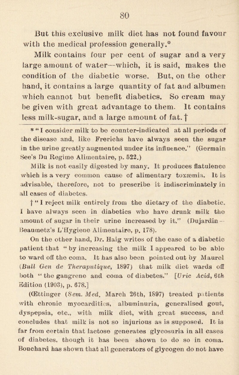 But this exclusive milk diet has not found favour with the medical profession generally.• Milk contains four per cent of sugar and a very large amount of water—which, it is said, makes the condition of the diabetic worse. But, on the other hand, it contains a large quantity of fat and albumen which cannot but benefit diabetics. So cream may be given with great advantage to them. It contains less milk-sugar, and a large amount of fat. | * “ I consider milk to be counter-indicated at all periods of the disease and, like Frerichs have always seen the sugar in the urine greatly augmented under its influence.” (Germain See’s Du Regime Alimentaire, p. 522.) Milk is not easily digested by many. It produces flatulence which is a very common cause of alimentary toxaemia. It is advisable, therefore, not to prescribe it indiscriminately in all cases of diabetes. f “ I reject milk entirely from the dietary of the diabetic. I have always seen in diabetics who have drunk milk the amount of sugar in their urine increased by it.” (I)ujardin — Beaumetz’s L’Hygiene Alimentaire, p. 178). On the other hand, Dr. Haig writes of the case of a diabetic patient that “ by increasing the milk I appeared to be able to ward off the coma. It has also been pointed out by Maurel (Bull Gen de Theraputique, 1897) that milk diet wards off both “ the gangrene and coma of diabetes.” [Uric Acid, 6th Edition (1908), p. 678.] (CEtfcinger (Sem. Med. March 26th, 1897) treated patients with chronic myocardities, albuminuria, generalised gout, dyspepsia, etc., with milk diet, with great success, and concludes that milk is not so injurious as is supposed. It is far from certain that lactose generates glycosuria in all cases of diabetes, though it has been shown to do so in coma. Bouchard has shown that all generators of glycogen do not have