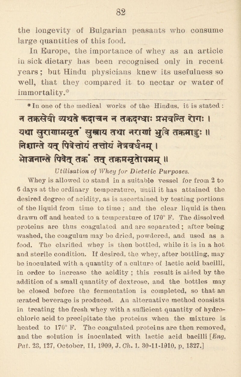 the longevity of Bulgarian peasants who consume large quantities of this food. In Europe, the importance of whey as an article in sick dietary has been recognised only in recent years; but Hindu physicians knew its usefulness so well, that they compared it to nectar or water of immortality.* * In one of the medical works of the Hindus, it is stated : * swrf*?r ^th: i w ?jcraw3?r* must n ^T3RT5# ?nj>* ^ II Utilisation of Whey for Dietetic Purposes. Whey is allowed to stand in a suitable vessel for from 2 to 6 days at the ordinary temperature, until it has attained the desired degree of acidity, as is ascertained by testing portions of the liquid from time to time ; and the clear liquid is then drawn off and heated to a temperature of 170° F. The dissolved proteins are thus coagulated and are separated; after being washed, the coagulura may be dried, powdered, and used as a food. The clarified whey is then bottled, while it is in a hot and sterile condition. If desired, the whey, after bottling, may be inoculated with a quantity of a culture of lactic acid bacilli, in order to increase the acidity ; this result is aided by the addition of a small quantity of dextrose, and the bottles may be closed before the fermentation is completed, so that an aerated beverage is produced. An alternative method consists in treating the fresh whey with a sufficient quantity of hydro¬ chloric acid to precipitate the proteins when the mixture is heated to 170° F. The coagulated proteins are then removed, and the solution is inoculated with lactic acid bacilli [Eng. Pat. 23, 127, October, 11, 1909, ,T. Oh. 1. 80-11-1910, p. 1327.]