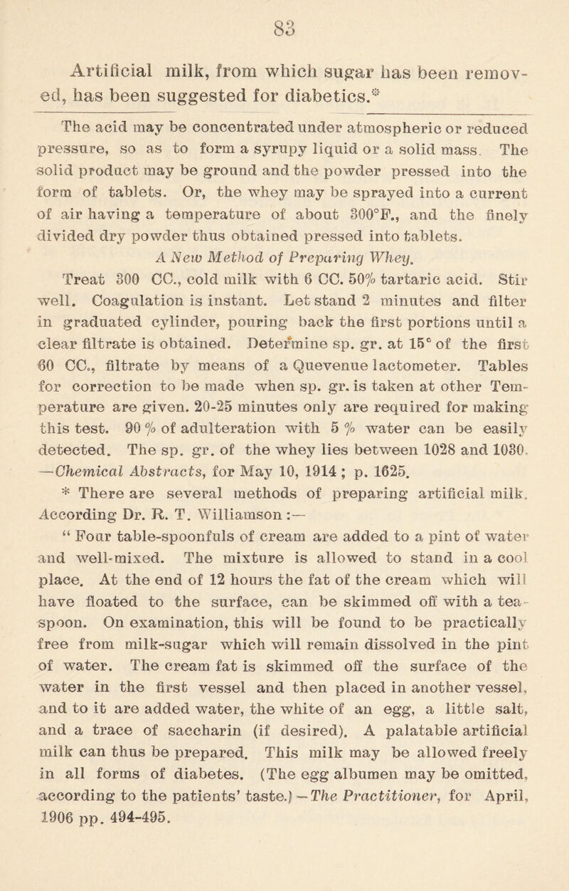 Artificial milk, from which sugar has been remov¬ ed, has been suggested for diabetics.* The acid may be concentrated under atmospheric or reduced pressure, so as to form a syrupy liquid or a solid mass. The solid product may be ground and the powder pressed into the form of tablets. Or, the whey may be sprayed into a current of air having a temperature of about 300°F., and the finely divided dry powder thus obtained pressed into tablets. A New Method of Preparing Whey. Treat 300 CC., cold milk with 6 OC. 50% tartaric acid. Stir well. Coagulation is instant. Let stand 2 minutes and filter in graduated cylinder, pouring back the first portions until a clear filtrate is obtained. Determine sp. gr. at 15° of the first 60 CC=, filtrate by means of a Quevenue lactometer. Tables for correction to be made when sp. gr. is taken at other Tem¬ perature are given. 20-25 minutes only are required for making this test. 90 % of adulteration with 5 % water can be easily detected. The sp. gr. of the whey lies between 1028 and 1030 —Chemical Abstracts, for May 10, 1914 ; p. 1625. * There are several methods of preparing artificial milk. According Dr. R. T. Williamson:— “ Four table-spoonfuls of cream are added to a pint of water and well*mixed. The mixture is allowed to stand in a cool place. At the end of 12 hours the fat of the cream which will have floated to the surface, can be skimmed off with a tea¬ spoon. On examination, this will be found to be practically free from milk-sugar which will remain dissolved in the pint of water. The cream fat is skimmed off the surface of the water in the first vessel and then placed in another vessel, and to it are added water, the white of an egg, a little salt, and a trace of saccharin (if desired). A palatable artificial milk can thus be prepared. This milk may be allowed freely in all forms of diabetes. (The egg albumen may be omitted, according to the patients’ taste.} — The Practitioner, for April, 1906 pp. 494-495.