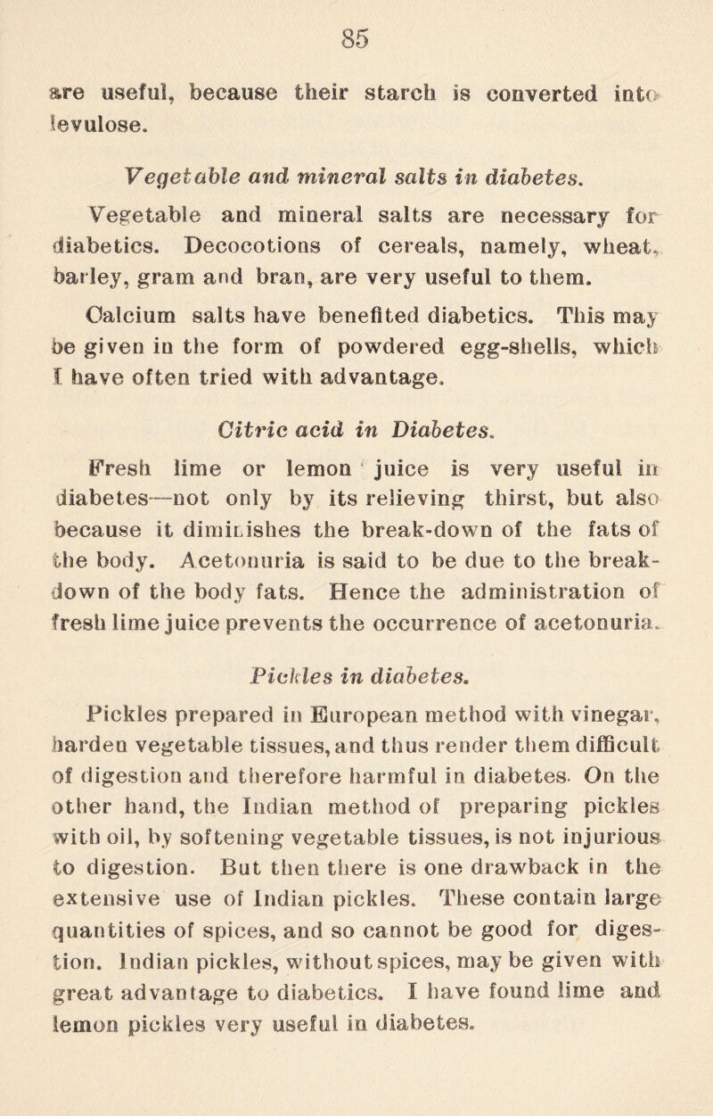 are useful, because their starch is converted into ievulose. Vegetable and mineral salts in diabetes. Vegetable and mineral salts are necessary for diabetics. Decocotions of cereals, namely, wheat, barley, gram and bran, are very useful to them. Calcium salts have benefited diabetics. This may be given in the form of powdered egg-shells, which I have often tried with advantage. Citric acid in Diabetes. Eresh lime or lemon ‘ juice is very useful in diabetes—not only by its relieving thirst, but also because it diminishes the break-down of the fats of the body. Acetonuria is said to be due to the break- down of the body fats. Hence the administration of fresh lime juice prevents the occurrence of acetonuria. Pickles in diabetes. Pickles prepared in European method with vinegar, harden vegetable tissues, and thus render them difficult of digestion and therefore harmful in diabetes. On the other hand, the Indian method of preparing pickles with oil, by softening vegetable tissues, is not injurious to digestion. But then there is one drawback in the extensive use of Indian pickles. These contain large quantities of spices, and so cannot be good for diges¬ tion. Indian pickles, without spices, may be given with great advantage to diabetics. I have found lime and lemon pickles very useful in. diabetes.