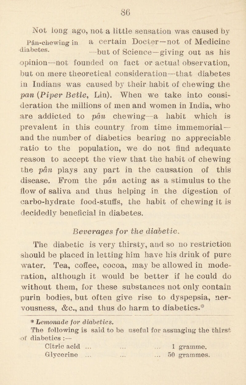 Not long ago, not a little sensation was caused by Pan-chewing in a certain Docter—not of Medicine diabetes. —but Science—giving out as his opinion—not founded on fact or actual observation, but on mere theoretical consideration—that diabetes in Indians was caused by their habit of chewing the pan (Piper Betle, Lin). When we take into consi¬ deration the millions of men and women in India, who are addicted to pan chewing—a habit which is prevalent in this country from time immemorial — and the number of diabetics bearing no appreciable ratio to the population, we do not And adequate reason to accept the view that the habit of chewing the pan plays any part in the causation of this disease. From the pan acting as a stimulus to the How of saliva and thus helping in the digestion of carbo-hydrate food-stuffs, the habit of chewing it is decidedly beneficial in diabetes. Beverages for the diabetic. The diabetic is very thirsty, and so no restriction should be placed in letting him have his drink of pure water. Tea, cofiee, cocoa, may be allowed in mode- ration, although it would be better if he could do without them, for these substances not only contain purln bodies, but often give rise to dyspepsia, ner¬ vousness, &c., and thus do harm to diabetics.* * Lemonade for diabetics. The following is said to be useful for assuaging the thirst of diabetics :— Citric acid ... ... 1 gramme. Glycerine ... ... 50 grammes.