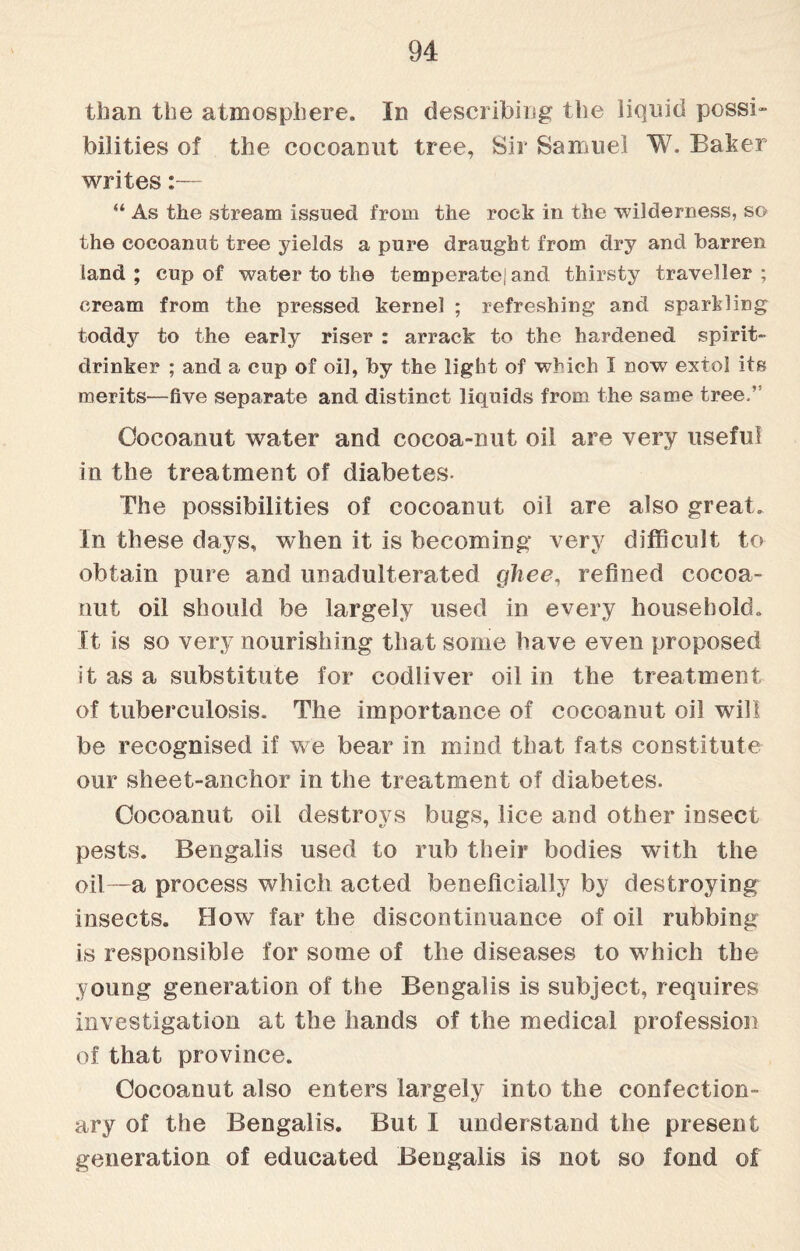 than the atmosphere. In describing the liquid possi¬ bilities of the cocoanut tree, Sir Samuel W. Baker writes:— “ As the stream issued from the rock in the wilderness, so the cocoanut tree yields a pure draught from dry and barren land ; cup of water to the temperate] and thirsty traveller ; cream from the pressed kernel ; refreshing and sparkling toddy to the early riser : arrack to the hardened spirit- drinker ; and a cup of oil, by the light of which I now extol its merits—five separate and distinct liquids from the same tree.v Cocoanut water and cocoa-nut oil are very useful in the treatment of diabetes- The possibilities of cocoanut oil are also great, in these days, when it is becoming very difficult to obtain pure and unadulterated ghee, refined cocoa- nut oil should be largely used in every household. It is so very nourishing that some have even proposed it as a substitute for codliver oil in the treatment, of tuberculosis. The importance of cocoanut oil will be recognised if we bear in mind that fats constitute our sheet-anchor in the treatment of diabetes. Cocoanut oil destroys bugs, lice and other insect pests. Bengalis used to rub their bodies with the oil—a process which acted beneficially by destroying insects. How far the discontinuance of oil rubbing is responsible for some of the diseases to which the young generation of the Bengalis is subject, requires investigation at the hands of the medical profession of that province. Cocoanut also enters largely into the confection¬ ary of the Bengalis. But I understand the present generation of educated Bengalis is not so fond of
