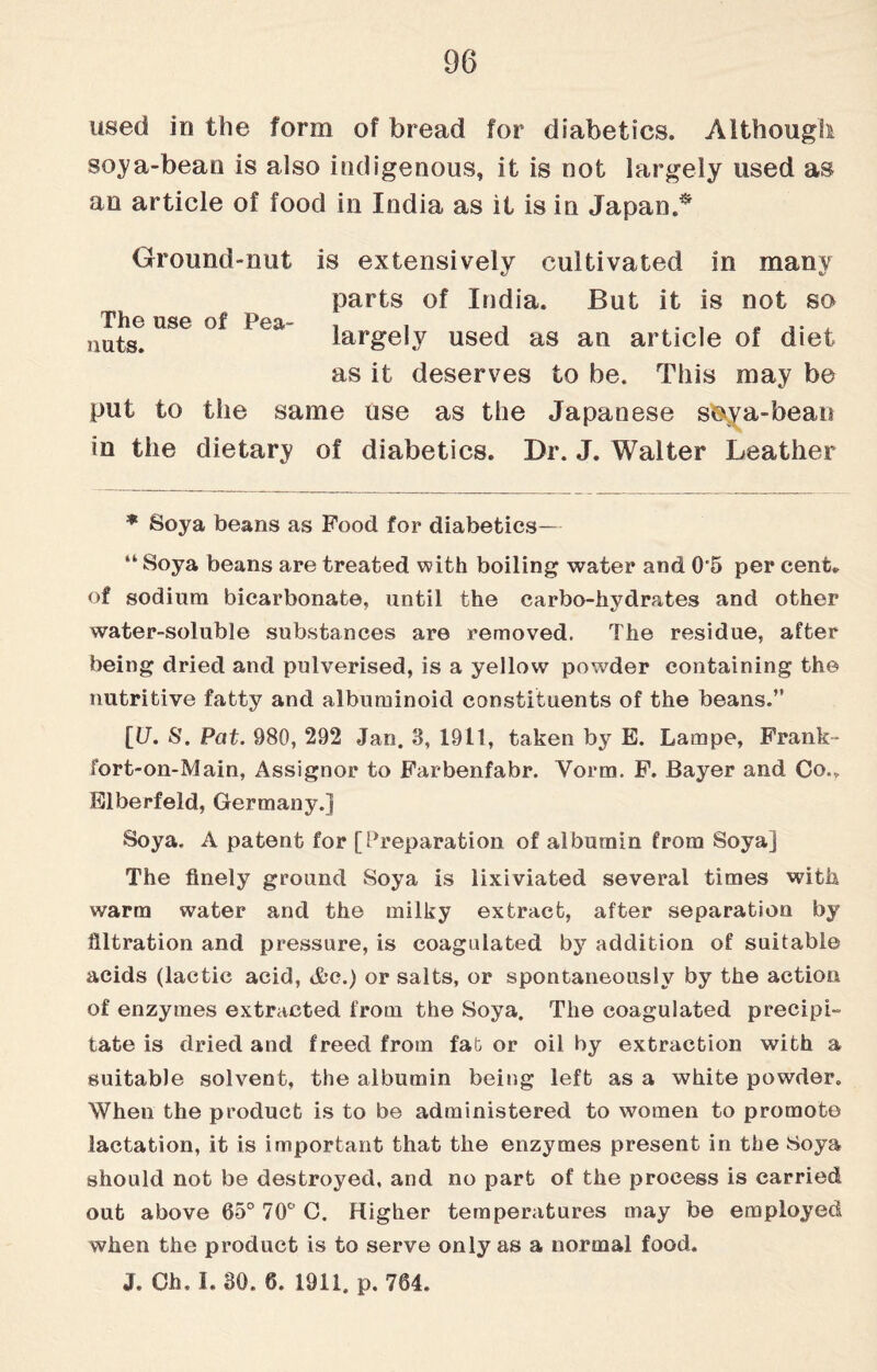 used in the form of bread for diabetics. Although soya-bean is also indigenous, it is not largely used as an article of food in India as it is in Japan.** Ground-nut is extensively cultivated in many parts of India. But it is not so largely used as an article of diet as it deserves to be. This may be put to the same use as the Japanese sftya-beari in the dietary of diabetics. Br. J. Walter Leather The use of Pea¬ nuts. * Soya beans as Food for diabetics— “ Soya beans are treated with boiling water and 0'5 per cent* of sodium bicarbonate, until the carbo-hvdrates and other water-soluble substances are removed. The residue, after being dried and pulverised, is a yellow powder containing the nutritive fatty and albuminoid constituents of the beans.” [17. 8. Pat. 980, 292 Jan. 3, 1911, taken by E. Lampe, Frank- fort-on-Main, Assignor to Farbenfabr. Vorm. F. Bayer and Co.. Elberfeld, Germany.] Soya. A patent for [Preparation of albumin from Soya] The finely ground Soya is lixiviated several times with warm water and the milky extract, after separation by filtration and pressure, is coagulated by addition of suitable acids (lactic acid, &c.) or salts, or spontaneously by the action of enzymes extracted from the Soya. The coagulated precipi¬ tate is dried and freed from fa& or oil by extraction with a suitable solvent, the albumin being left as a white powder. When the product is to be administered to women to promote lactation, it is important that the enzymes present in the Soya should not be destroyed, and no part of the process is carried out above 65° 70° C. Higher temperatures may be employed when the product is to serve only as a normal food. J. Oh. I. 30. 6. 1911. p. 764.