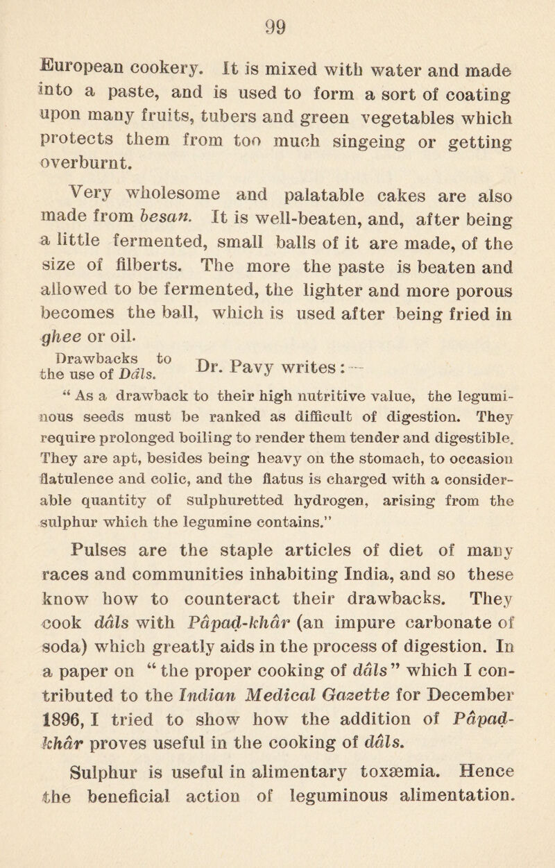 European cookery. It is mixed with water and made mto a paste, and is used to form a sort of coating upon many fruits, tubers and green vegetables which protects them from too much singeing or getting overburnt. Very wholesome and palatable cakes are also made from besan. It is well-beaten, and, after being a little fermented, small balls of it are made, of the size of filberts. The more the paste is beaten and allowed to be fermented, the lighter and more porous becomes the ball, which is used after being fried in ghee or oil. theus“ls.t0 D>-pavy writes: - “ As a drawback to their high nutritive value, the legumi¬ nous seeds must be ranked as difficult of digestion. They require prolonged boiling to render them tender and digestible. They are apt, besides being heavy on the stomach, to occasion flatulence and colic, and the flatus is charged with a consider¬ able quantity of sulphuretted hydrogen, arising from the sulphur which the legumine contains.” Pulses are the staple articles of diet of many races and communities inhabiting India, and so these know how to counteract their drawbacks. They cook dais with Pdpad-khar (an impure carbonate of soda) which greatly aids in the process of digestion. In a paper on “ the proper cooking of dais ” which I con¬ tributed to the Indian Medical Gazette for December 1896, I tried to show how the addition of Pdpad- khar proves useful in the cooking of dais. Sulphur is useful in alimentary toxaemia. Hence the beneficial action of leguminous alimentation.