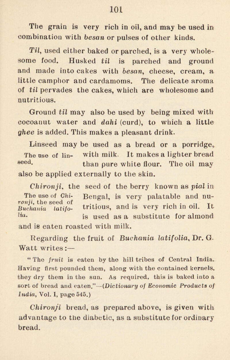 The grain is very rich in oil, and may be used in combination with besan or pulses of other kinds. Til, used either baked or parched, is a very whole¬ some food. Husked til is parched and ground and made into cakes with besan, cheese, cream, a little camphor and cardamoms. The delicate aroma of til pervades the cakes, which are wholesome and nutritious. Ground til may also be used by being mixed with cocoanut water and dahi (curd), to which a little ghee is added. This makes a pleasant drink. Linseed may be used as a bread or a porridge, The use of lin- with milk. It makes a lighter bread 8eed* than pure white flour. The oil may also be applied externally to the skin. Chironji, the seed of the berry known as pial in The use of Chi- Bengal, is very palatable and nu- Buchania latifo- tntious, and is very rich m oil. It Uu- is used as a substitute for almond and is eaten roasted with milk. Regarding the fruit of Buchania latifolia% Dr. G. Watt writes:— “ The fruit is eaten by the hill tribes of Central India. Having first pounded them, along with the contained kernels, they dry them in the sun. As required, this is baked into a sort of bread and eaten.”—(Dictionary of Economic Products of India, Vol. I, page 545.) Chironji bread, as prepared above, is given with advantage to the diabetic, as a substitute for ordinary bread.