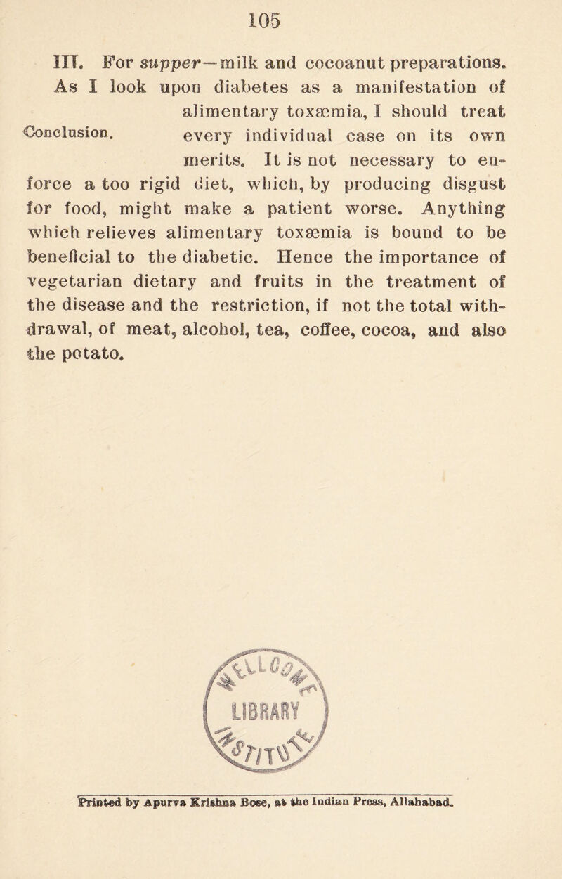 HI. For supper—milk and cocoanut preparations. As 1 look upon diabetes as a manifestation of alimentary toxaemia, I should treat Conclusion. every individual ease on its owe merits. It is not necessary to en¬ force a too rigid diet, which, by producing disgust for food, might make a patient worse. Anything which relieves alimentary toxaemia is bound to be beneficial to the diabetic. Hence the importance of vegetarian dietary and fruits in the treatment of the disease and the restriction, if not the total with¬ drawal, of meat, alcohol, tea, coffee, cocoa, and also the potato. ^Printed by Apiir^a Krishna Bos®, si ihe Indian Press, Allahabad.