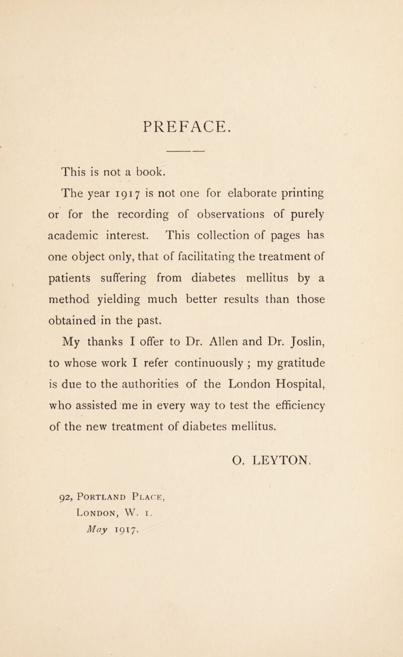 PREFACE. This is not a book. The year 1917 is not one for elaborate printing or for the recording of observations of purely academic interest. This collection of pages has one object only, that of facilitating the treatment of patients suffering from diabetes mellitus by a method yielding much better results than those obtained in the past. My thanks I offer to Dr. Allen and Dr. Joslin, to whose work I refer continuously ; my gratitude is due to the authorities of the London Hospital, who assisted me in every way to test the efficiency of the new treatment of diabetes mellitus. O. LEYTON. 92, Portland Place, London, W. i. May 1917.
