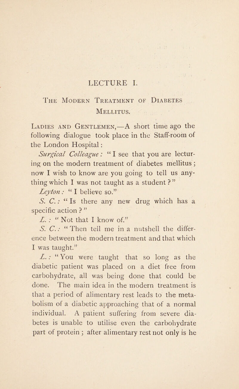 The Modern Treatment of Diabetes Mellitus. Ladies and Gentlemen,—A short time ago the following dialogue took place in the Staff-room of the London Hospital: Surgical Colleague: “ I see that you are lectur¬ ing on the modern treatment of diabetes mellitus ; now I wish to know are you going to tell us any¬ thing which I was not taught as a student ? ” Leyton : “ I believe so.” A. C.: “ Is there any new drug which has a specific action ? ” L. : £< Not that I know of.” S. C.: “Then tell me in a nutshell the differ¬ ence between the modern treatment and that which I was taught.” L.: “You were taught that so long as the diabetic patient was placed on a diet free from carbohydrate, all was being done that could be done. The main idea in the modern treatment is that a period of alimentary rest leads to the meta¬ bolism of a diabetic approaching that of a normal individual. A patient suffering from severe dia¬ betes is unable to utilise even the carbohydrate part of protein ; after alimentary rest not only is he