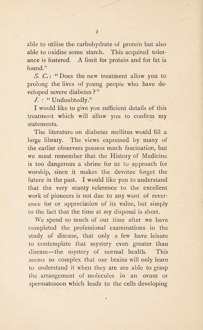 able to utilise the carbohydrate of protein but also able to oxidise some starch. This acquired toler¬ ance is fostered. A limit for protein and for fat is found.” S. C.: “ Does the new treatment allow you to prolong the lives of young people who have de¬ veloped severe diabetes ?” L : “ Undoubtedly.” I would like to give you sufficient details of this treatment which will allow you to confirm my statements. The literature on diabetes mellitus would fill a large library. The views expressed by many of the earlier observers possess much fascination, but we must remember that the History of Medicine is too dangerous a shrine for us to approach for worship, since it makes the devotee forget the future in the past. I would like you to understand that the very scanty reference to the excellent work of pioneers is not due to any want of rever¬ ence for or appreciation of its value, but simply to the fact that the time at my disposal is short. We spend so much of our time after we have completed the professional examinations in the study of disease, that only a few have leisure to contemplate that mystery even greater than disease—the mystery of normal health. This seems so complex that our brains will only learn to understand it when they are are able to grasp the arrangement of molecules in an ovum or spermatozoon which leads to the cells developing