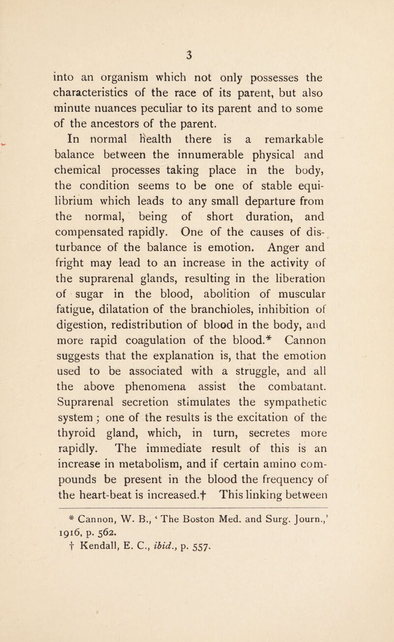 into an organism which not only possesses the characteristics of the race of its parent, but also minute nuances peculiar to its parent and to some of the ancestors of the parent. In normal health there is a remarkable balance between the innumerable physical and chemical processes taking place in the body, the condition seems to be one of stable equi¬ librium which leads to any small departure from the normal, being of short duration, and compensated rapidly. One of the causes of dis¬ turbance of the balance is emotion. Anger and fright may lead to an increase in the activity of the suprarenal glands, resulting in the liberation of sugar in the blood, abolition of muscular fatigue, dilatation of the branchioles, inhibition of digestion, redistribution of blood in the body, and more rapid coagulation of the blood.* Cannon suggests that the explanation is, that the emotion used to be associated with a struggle, and all the above phenomena assist the combatant. Suprarenal secretion stimulates the sympathetic system ; one of the results is the excitation of the thyroid gland, which, in turn, secretes more rapidly. The immediate result of this is an increase in metabolism, and if certain amino com¬ pounds be present in the blood the frequency of the heart-beat is increased.f This linking between # Cannon, W. B., 4 The Boston Med. and Surg. Journ.,’ 1916, p. 562. f Kendall, E. C., ibid., p. 557.