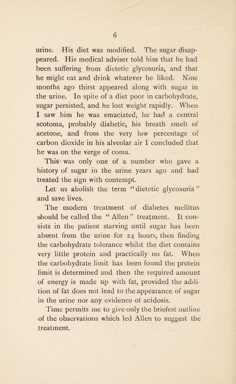 urine. His diet was modified. The sugar disap¬ peared. His medical adviser told him that he had been suffering from dietetic glycosuria, and that he might eat and drink whatever he liked. Nine months ago thirst appeared along with sugar in the urine. In spite of a diet poor in carbohydrate, sugar persisted, and he lost weight rapidly. When I saw him he was emaciated, he had a central scotoma, probably diabetic, his breath smelt of acetone, and from the very low percentage of carbon dioxide in his alveolar air I concluded that he was on the verge of coma. This’was only one of a number who gave a history of sugar in the urine years ago and had treated the sign with contempt. Let us abolish the term “dietetic glycosuria” and save lives. The modern treatment of diabetes mellitus should be called the “ Allen ” treatment. It con¬ sists in the patient starving until sugar has been absent from the urine for 24 hours, then finding the carbohydrate tolerance whilst the diet contains very little protein and practically no fat. When the carbohydrate limit has been found the protein limit is determined and then the required amount of energy is made up with fat, provided the addi¬ tion of fat does not lead to the appearance of sugar in the urine nor any evidence of acidosis. Time permits me to give only the briefest outline of the observations which led Allen to suggest the treatment.