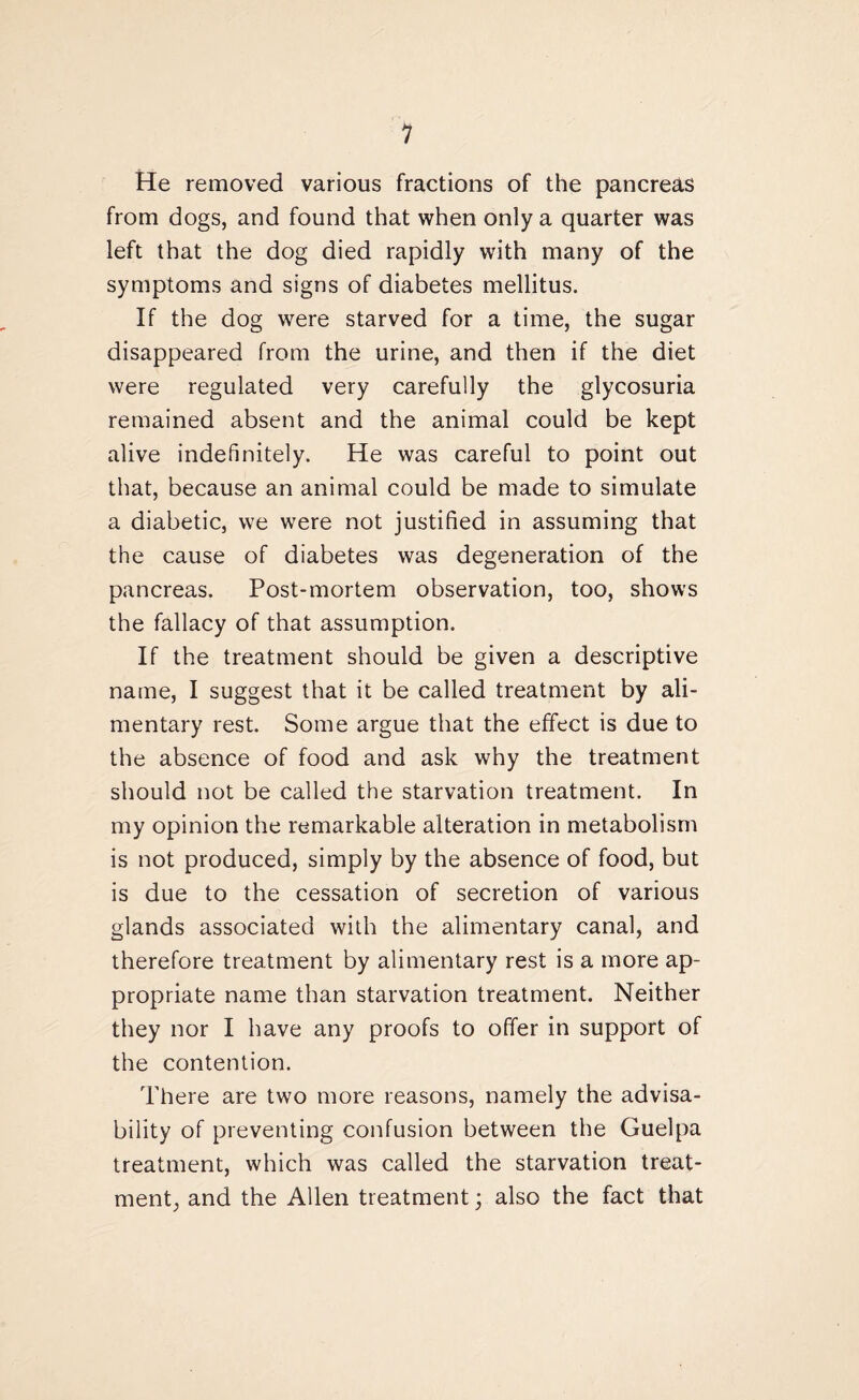 He removed various fractions of the pancreas from dogs, and found that when only a quarter was left that the dog died rapidly with many of the symptoms and signs of diabetes mellitus. If the dog were starved for a time, the sugar disappeared from the urine, and then if the diet were regulated very carefully the glycosuria remained absent and the animal could be kept alive indefinitely. He was careful to point out that, because an animal could be made to simulate a diabetic, we were not justified in assuming that the cause of diabetes was degeneration of the pancreas. Post-mortem observation, too, shows the fallacy of that assumption. If the treatment should be given a descriptive name, I suggest that it be called treatment by ali¬ mentary rest. Some argue that the effect is due to the absence of food and ask why the treatment should not be called the starvation treatment. In my opinion the remarkable alteration in metabolism is not produced, simply by the absence of food, but is due to the cessation of secretion of various glands associated with the alimentary canal, and therefore treatment by alimentary rest is a more ap¬ propriate name than starvation treatment. Neither they nor I have any proofs to offer in support of the contention. There are two more reasons, namely the advisa¬ bility of preventing confusion between the Guelpa treatment, which was called the starvation treat¬ ment,, and the Allen treatment; also the fact that