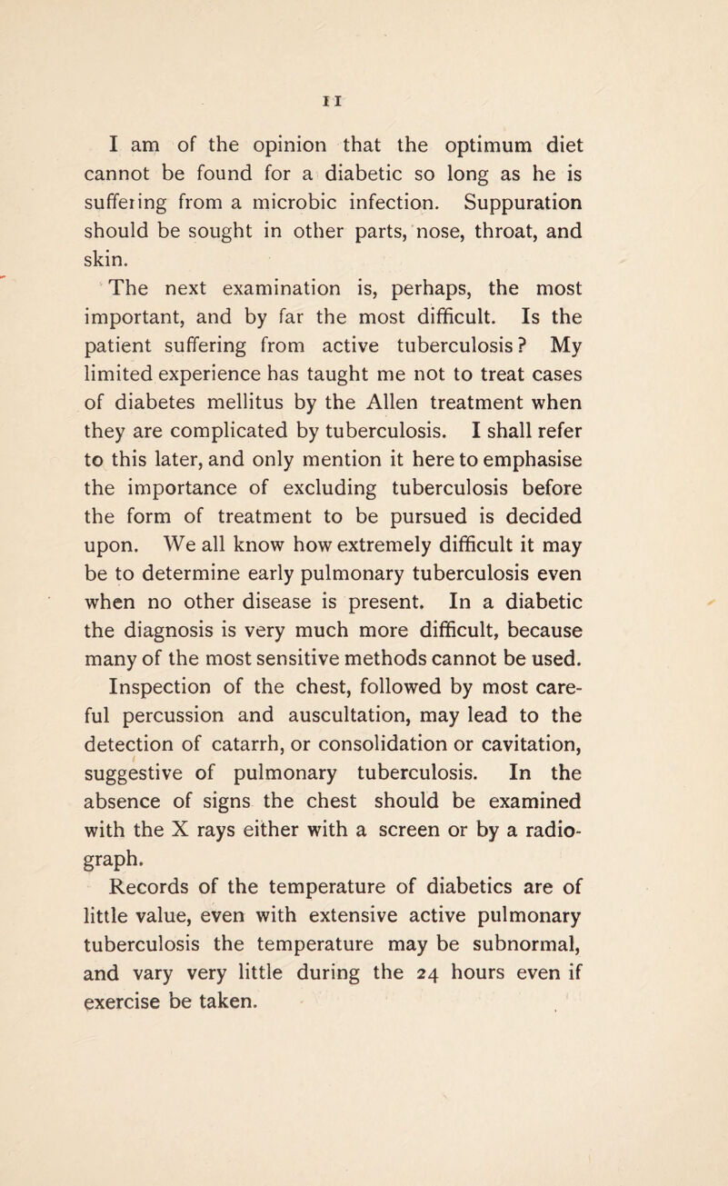 I am of the opinion that the optimum diet cannot be found for a diabetic so long as he is suffering from a microbic infection. Suppuration should be sought in other parts, nose, throat, and skin. The next examination is, perhaps, the most important, and by far the most difficult- Is the patient suffering from active tuberculosis ? My limited experience has taught me not to treat cases of diabetes mellitus by the Allen treatment when they are complicated by tuberculosis. I shall refer to this later, and only mention it here to emphasise the importance of excluding tuberculosis before the form of treatment to be pursued is decided upon. We all know how extremely difficult it may be to determine early pulmonary tuberculosis even when no other disease is present. In a diabetic the diagnosis is very much more difficult, because many of the most sensitive methods cannot be used. Inspection of the chest, followed by most care¬ ful percussion and auscultation, may lead to the detection of catarrh, or consolidation or cavitation, suggestive of pulmonary tuberculosis. In the absence of signs the chest should be examined with the X rays either with a screen or by a radio¬ graph. Records of the temperature of diabetics are of little value, even with extensive active pulmonary tuberculosis the temperature may be subnormal, and vary very little during the 24 hours even if exercise be taken.