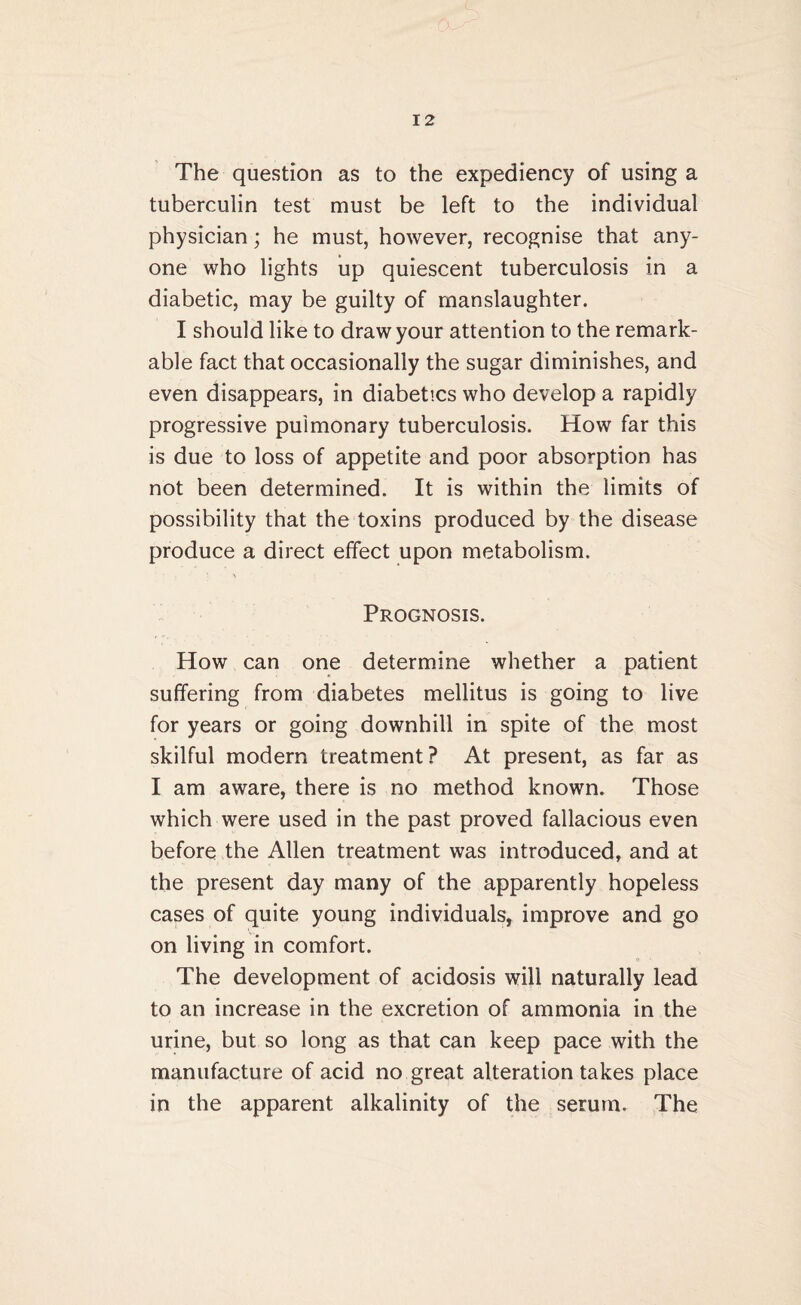 The question as to the expediency of using a tuberculin test must be left to the individual physician; he must, however, recognise that any¬ one who lights up quiescent tuberculosis in a diabetic, may be guilty of manslaughter. I should like to draw your attention to the remark¬ able fact that occasionally the sugar diminishes, and even disappears, in diabetics who develop a rapidly progressive pulmonary tuberculosis. How far this is due to loss of appetite and poor absorption has not been determined. It is within the limits of possibility that the toxins produced by the disease produce a direct effect upon metabolism. Prognosis. How can one determine whether a patient suffering from diabetes mellitus is going to live for years or going downhill in spite of the most skilful modern treatment? At present, as far as I am aware, there is no method known. Those which were used in the past proved fallacious even before the Allen treatment was introduced, and at the present day many of the apparently hopeless cases of quite young individuals, improve and go on living in comfort. The development of acidosis will naturally lead to an increase in the excretion of ammonia in the urine, but so long as that can keep pace with the manufacture of acid no great alteration takes place in the apparent alkalinity of the serum. The