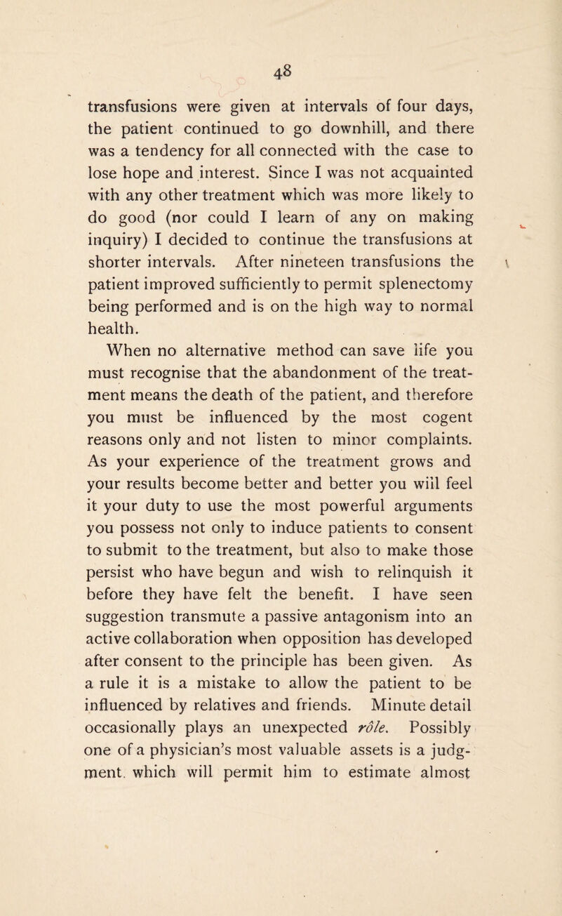 transfusions were given at intervals of four days, the patient continued to go downhill, and there was a tendency for all connected with the case to lose hope and interest. Since I was not acquainted with any other treatment which was more likely to do good (nor could I learn of any on making inquiry) I decided to continue the transfusions at shorter intervals. After nineteen transfusions the \ patient improved sufficiently to permit splenectomy being performed and is on the high way to normal health. When no alternative method can save life you must recognise that the abandonment of the treat¬ ment means the death of the patient, and therefore you must be influenced by the most cogent reasons only and not listen to minor complaints. As your experience of the treatment grows and your results become better and better you will feel it your duty to use the most powerful arguments you possess not only to induce patients to consent to submit to the treatment, but also to make those persist who have begun and wish to relinquish it before they have felt the benefit. I have seen suggestion transmute a passive antagonism into an active collaboration when opposition has developed after consent to the principle has been given. As a rule it is a mistake to allow the patient to be influenced by relatives and friends. Minute detail occasionally plays an unexpected role. Possibly one of a physician’s most valuable assets is a judg¬ ment which will permit him to estimate almost