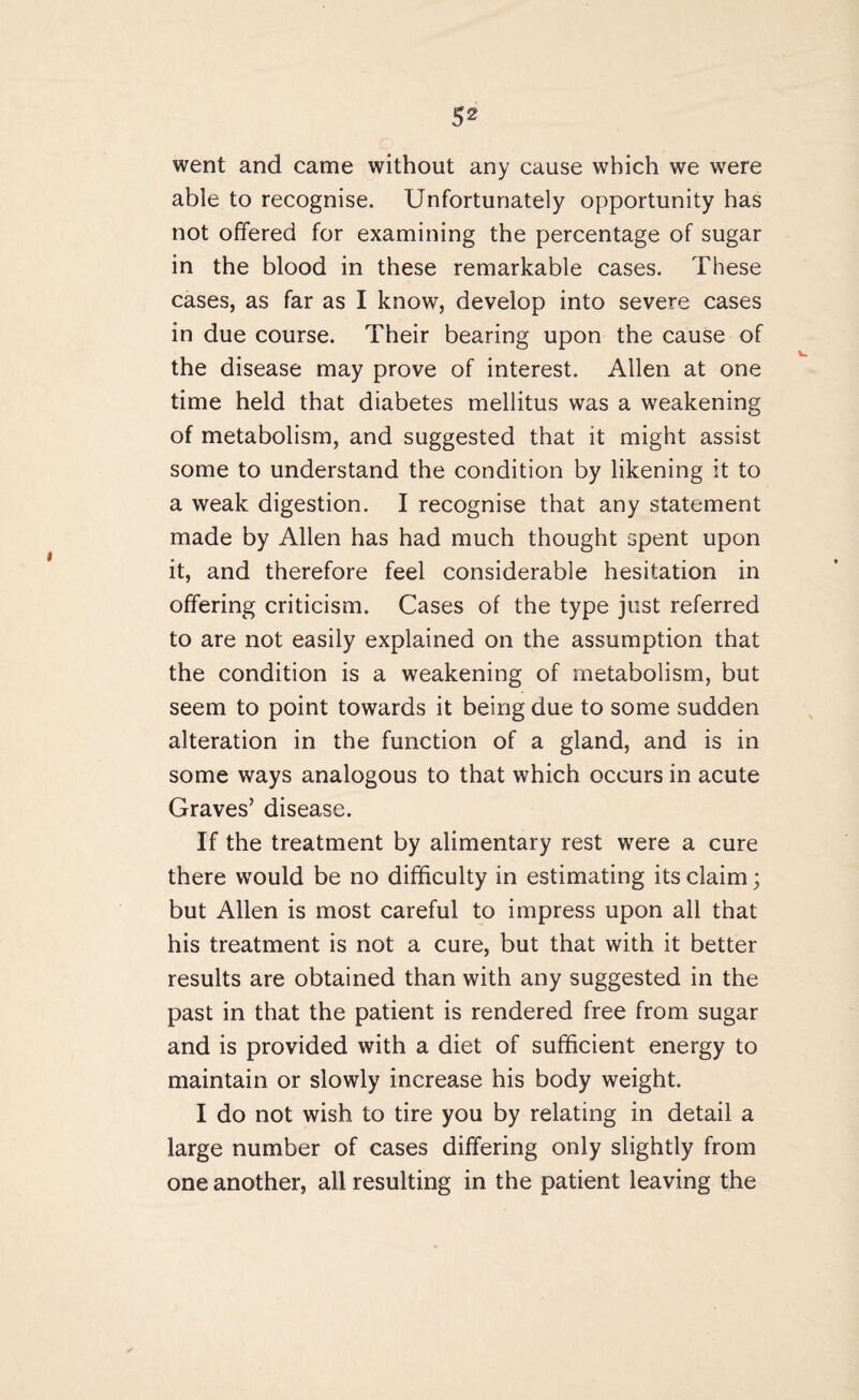 went and came without any cause which we were able to recognise. Unfortunately opportunity has not offered for examining the percentage of sugar in the blood in these remarkable cases. These cases, as far as I know, develop into severe cases in due course. Their bearing upon the cause of the disease may prove of interest. Allen at one time held that diabetes mellitus was a weakening of metabolism, and suggested that it might assist some to understand the condition by likening it to a weak digestion. I recognise that any statement made by Allen has had much thought spent upon it, and therefore feel considerable hesitation in offering criticism. Cases of the type just referred to are not easily explained on the assumption that the condition is a weakening of metabolism, but seem to point towards it being due to some sudden alteration in the function of a gland, and is in some ways analogous to that which occurs in acute Graves’ disease. If the treatment by alimentary rest were a cure there would be no difficulty in estimating its claim; but Allen is most careful to impress upon all that his treatment is not a cure, but that with it better results are obtained than with any suggested in the past in that the patient is rendered free from sugar and is provided with a diet of sufficient energy to maintain or slowly increase his body weight. I do not wish to tire you by relating in detail a large number of cases differing only slightly from one another, all resulting in the patient leaving the