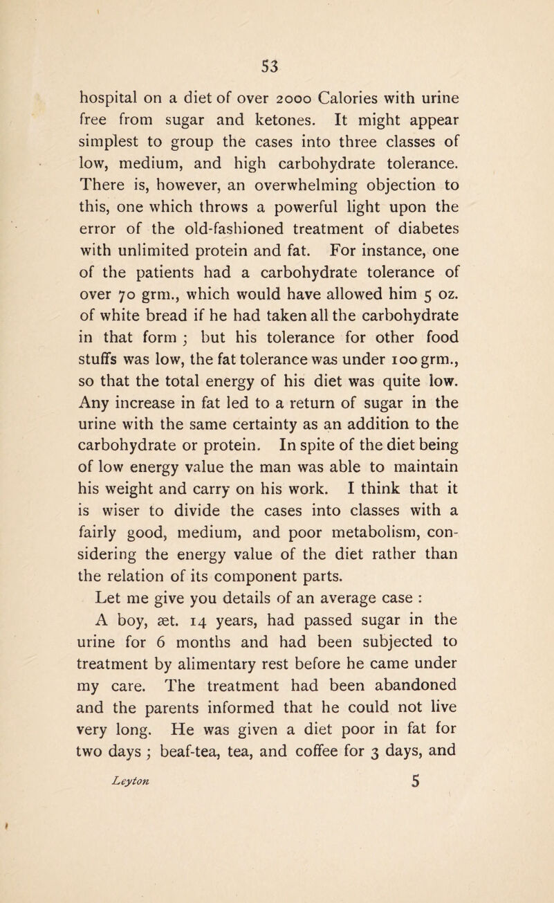 S3 hospital on a diet of over 2000 Calories with urine free from sugar and ketones. It might appear simplest to group the cases into three classes of low, medium, and high carbohydrate tolerance. There is, however, an overwhelming objection to this, one which throws a powerful light upon the error of the old-fashioned treatment of diabetes with unlimited protein and fat. For instance, one of the patients had a carbohydrate tolerance of over 70 grm., which would have allowed him 5 oz. of white bread if he had taken all the carbohydrate in that form ; but his tolerance for other food stuffs was low, the fat tolerance was under 100 grm., so that the total energy of his diet was quite low. Any increase in fat led to a return of sugar in the urine with the same certainty as an addition to the carbohydrate or protein. In spite of the diet being of low energy value the man was able to maintain his weight and carry on his work. I think that it is wiser to divide the cases into classes with a fairly good, medium, and poor metabolism, con¬ sidering the energy value of the diet rather than the relation of its component parts. Let me give you details of an average case : A boy, set. 14 years, had passed sugar in the urine for 6 months and had been subjected to treatment by alimentary rest before he came under my care. The treatment had been abandoned and the parents informed that he could not live very long. He was given a diet poor in fat for two days; beaf-tea, tea, and coffee for 3 days, and
