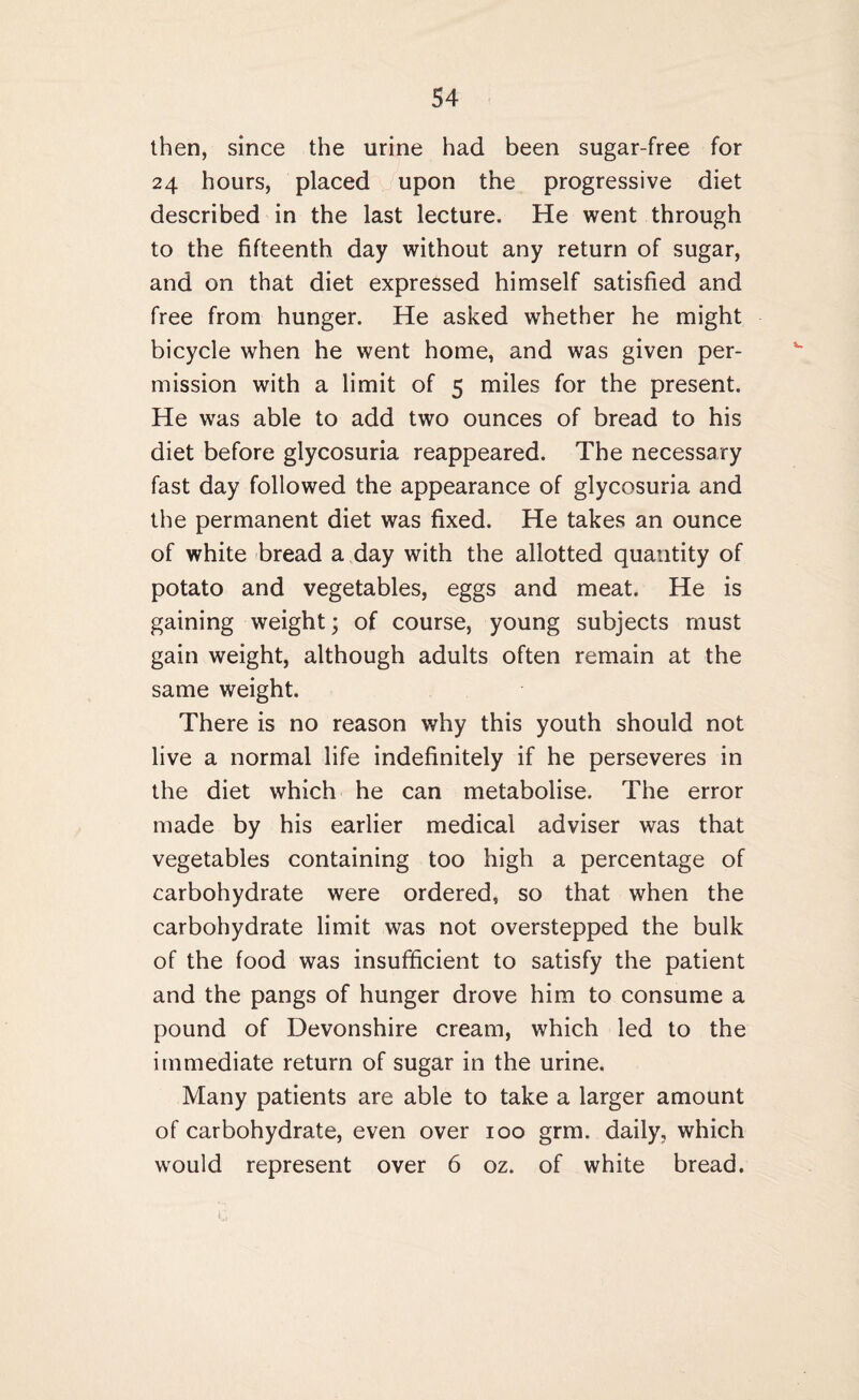then, since the urine had been sugar-free for 24 hours, placed upon the progressive diet described in the last lecture. He went through to the fifteenth day without any return of sugar, and on that diet expressed himself satisfied and free from hunger. He asked whether he might bicycle when he went home, and was given per¬ mission with a limit of 5 miles for the present. He was able to add two ounces of bread to his diet before glycosuria reappeared. The necessary fast day followed the appearance of glycosuria and the permanent diet was fixed. He takes an ounce of white bread a day with the allotted quantity of potato and vegetables, eggs and meat. He is gaining weight; of course, young subjects must gain weight, although adults often remain at the same weight. There is no reason why this youth should not live a normal life indefinitely if he perseveres in the diet which he can metabolise. The error made by his earlier medical adviser was that vegetables containing too high a percentage of carbohydrate were ordered, so that when the carbohydrate limit was not overstepped the bulk of the food was insufficient to satisfy the patient and the pangs of hunger drove him to consume a pound of Devonshire cream, which led to the immediate return of sugar in the urine. Many patients are able to take a larger amount of carbohydrate, even over 100 grm. daily, which would represent over 6 oz. of white bread.