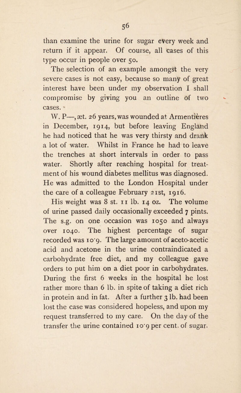 than examine the urine for sugar every week and return if it appear. Of course, all cases of this type occur in people over 50. The selection of an example amongst the very severe cases is not easy, because so many of great interest have been under my observation I shall compromise by giving you an outline of two cases. W. P—, set. 26 years, was wounded at Armentieres in December, 1914, but before leaving England he had noticed that he was very thirsty and drank a lot of water. Whilst in France he had to leave the trenches at short intervals in order to pass water. Shortly after reaching hospital for treat¬ ment of his wound diabetes mellitus was diagnosed. He was admitted to the London Hospital under the care of a colleague February 21st, 1916. His weight was 8 st. 11 lb. 14 oz. The volume of urine passed daily occasionally exceeded 7 pints. The s.g. on one occasion was 1050 and always over 1040. The highest percentage of sugar recorded was 10*9. The large amount of aceto-acetic acid and acetone in the urine contraindicated a carbohydrate free diet, and my colleague gave orders to put him on a diet poor in carbohydrates. During the first 6 weeks in the hospital he lost rather more than 6 lb. in spite of taking a diet rich in protein and in fat. After a further 3 lb. had been lost the case was considered hopeless, and upon my request transferred to my care. On the day of the transfer the urine contained io'9 per cent, of sugar-