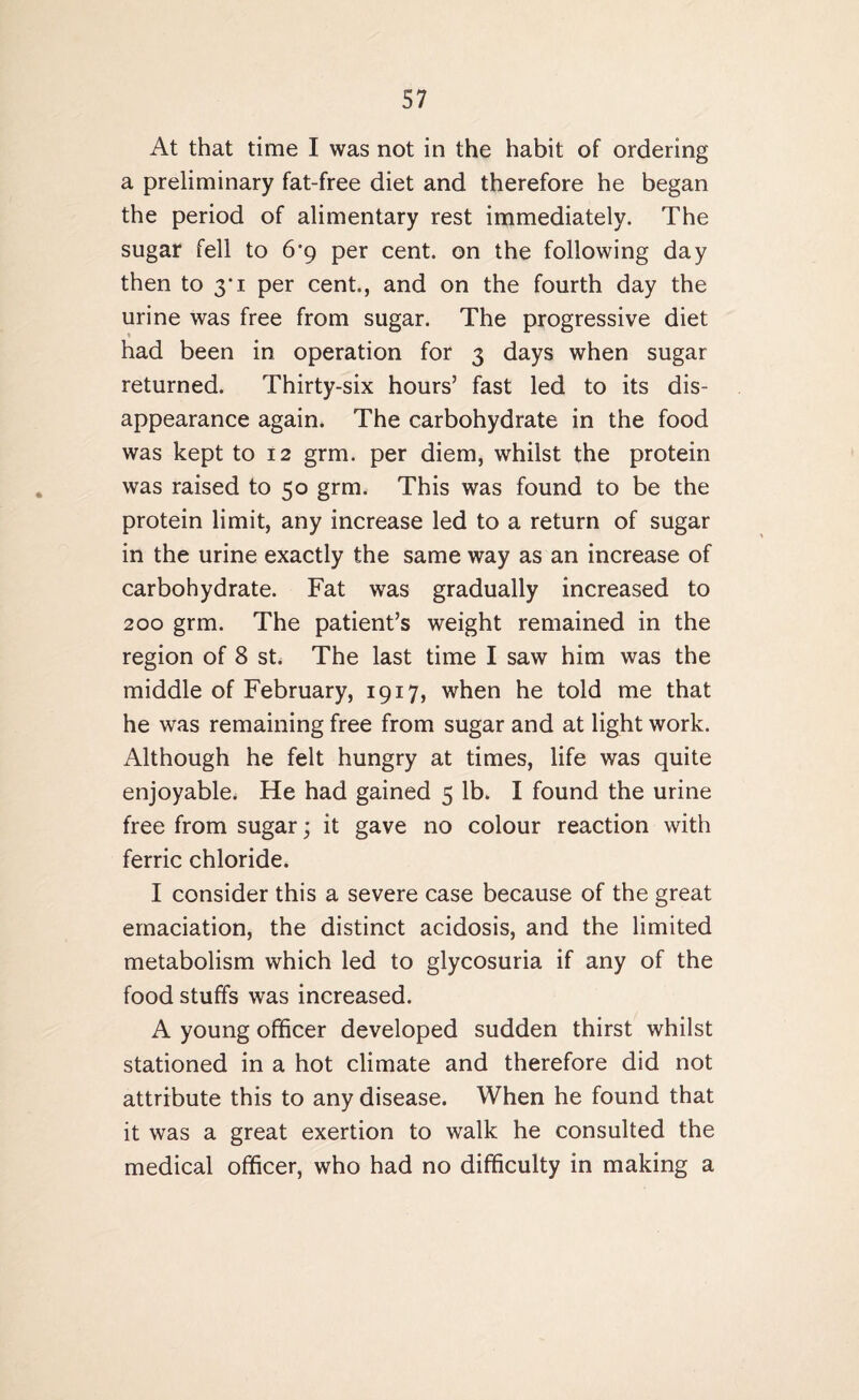 At that time I was not in the habit of ordering a preliminary fat-free diet and therefore he began the period of alimentary rest immediately. The sugar fell to 6’9 per cent, on the following day then to 3 1 per cent., and on the fourth day the urine was free from sugar. The progressive diet had been in operation for 3 days when sugar returned. Thirty-six hours’ fast led to its dis¬ appearance again. The carbohydrate in the food was kept to 12 grm. per diem, whilst the protein was raised to 50 grm. This was found to be the protein limit, any increase led to a return of sugar in the urine exactly the same way as an increase of carbohydrate. Fat was gradually increased to 200 grm. The patient’s weight remained in the region of 8 st. The last time I saw him was the middle of February, 1917, when he told me that he was remaining free from sugar and at light work. Although he felt hungry at times, life was quite enjoyable. He had gained 5 lb. I found the urine free from sugar; it gave no colour reaction with ferric chloride. I consider this a severe case because of the great emaciation, the distinct acidosis, and the limited metabolism which led to glycosuria if any of the food stuffs was increased. A young officer developed sudden thirst whilst stationed in a hot climate and therefore did not attribute this to any disease. When he found that it was a great exertion to walk he consulted the medical officer, who had no difficulty in making a