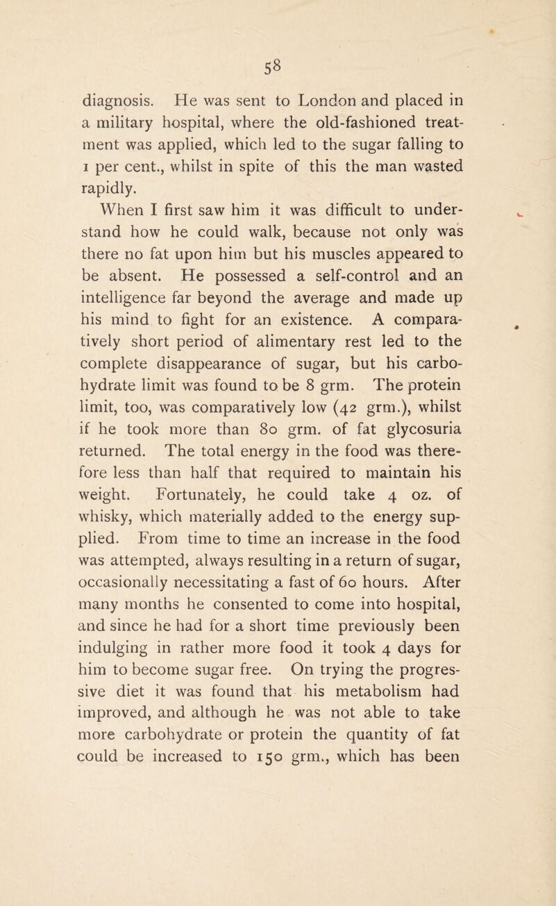 a military hospital, where the old-fashioned treat¬ ment was applied, which led to the sugar falling to i per cent., whilst in spite of this the man wasted rapidly. When I first saw him it was difficult to under¬ stand how he could walk, because not only was there no fat upon him but his muscles appeared to be absent. He possessed a self-control and an intelligence far beyond the average and made up his mind to fight for an existence. A compara¬ tively short period of alimentary rest led to the complete disappearance of sugar, but his carbo¬ hydrate limit was found to be 8 grm. The protein limit, too, was comparatively low (42 grm.), whilst if he took more than 80 grm. of fat glycosuria returned. The total energy in the food was there¬ fore less than half that required to maintain his weight. Fortunately, he could take 4 oz. of whisky, which materially added to the energy sup¬ plied. From time to time an increase in the food was attempted, always resulting in a return of sugar, occasionally necessitating a fast of 60 hours. After many months he consented to come into hospital, and since he had for a short time previously been indulging in rather more food it took 4 days for him to become sugar free. On trying the progres¬ sive diet it was found that his metabolism had improved, and although he was not able to take more carbohydrate or protein the quantity of fat could be increased to 150 grm., which has been