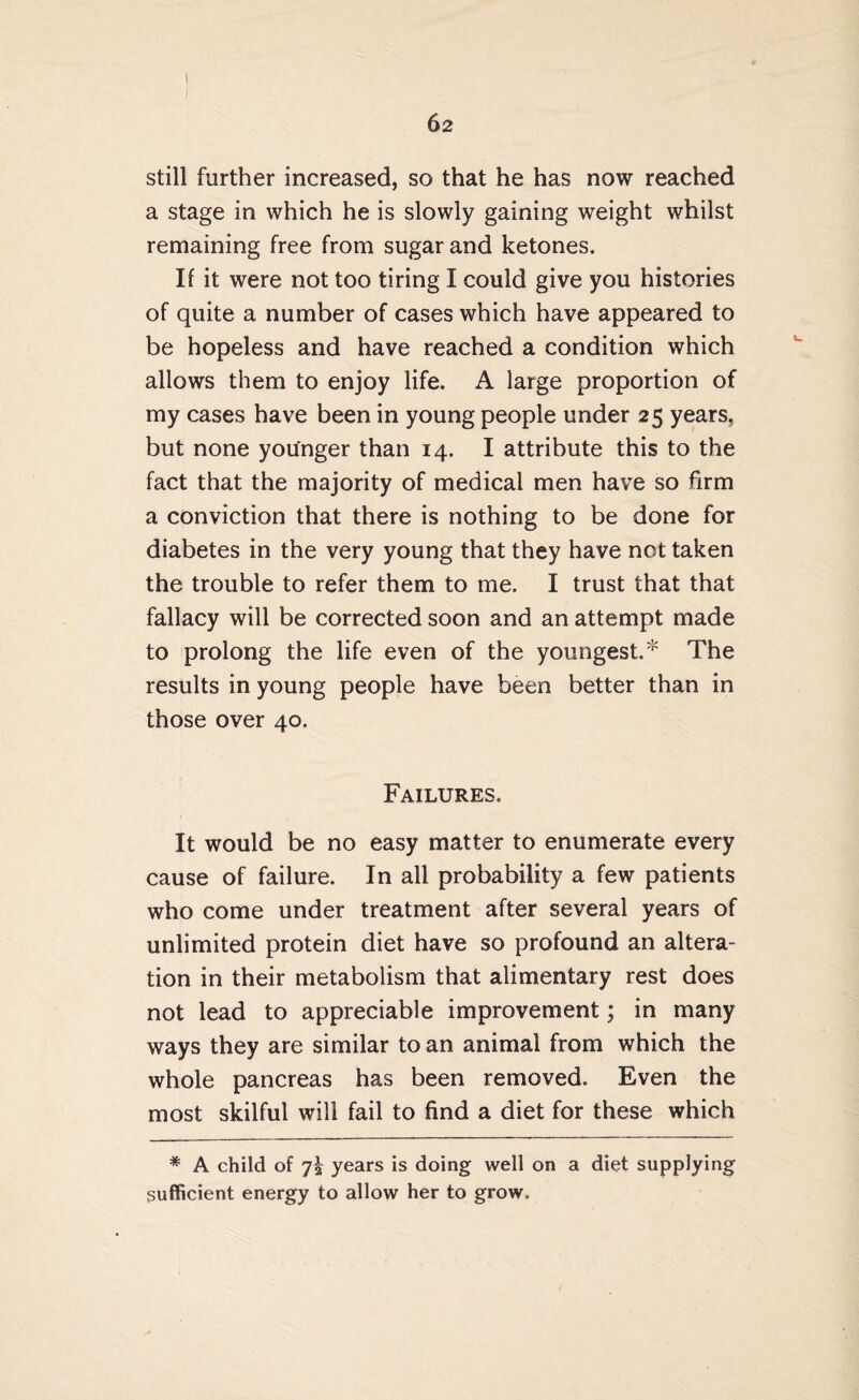 still further increased, so that he has now reached a stage in which he is slowly gaining weight whilst remaining free from sugar and ketones. If it were not too tiring I could give you histories of quite a number of cases which have appeared to be hopeless and have reached a condition which allows them to enjoy life. A large proportion of my cases have been in young people under 25 years, but none younger than 14. I attribute this to the fact that the majority of medical men have so firm a conviction that there is nothing to be done for diabetes in the very young that they have not taken the trouble to refer them to me. I trust that that fallacy will be corrected soon and an attempt made to prolong the life even of the youngest.* The results in young people have been better than in those over 40. Failures. It would be no easy matter to enumerate every cause of failure. In all probability a few patients who come under treatment after several years of unlimited protein diet have so profound an altera¬ tion in their metabolism that alimentary rest does not lead to appreciable improvement; in many ways they are similar to an animal from which the whole pancreas has been removed. Even the most skilful will fail to find a diet for these which * A child of 72 years is doing well on a diet supplying sufficient energy to allow her to grow.