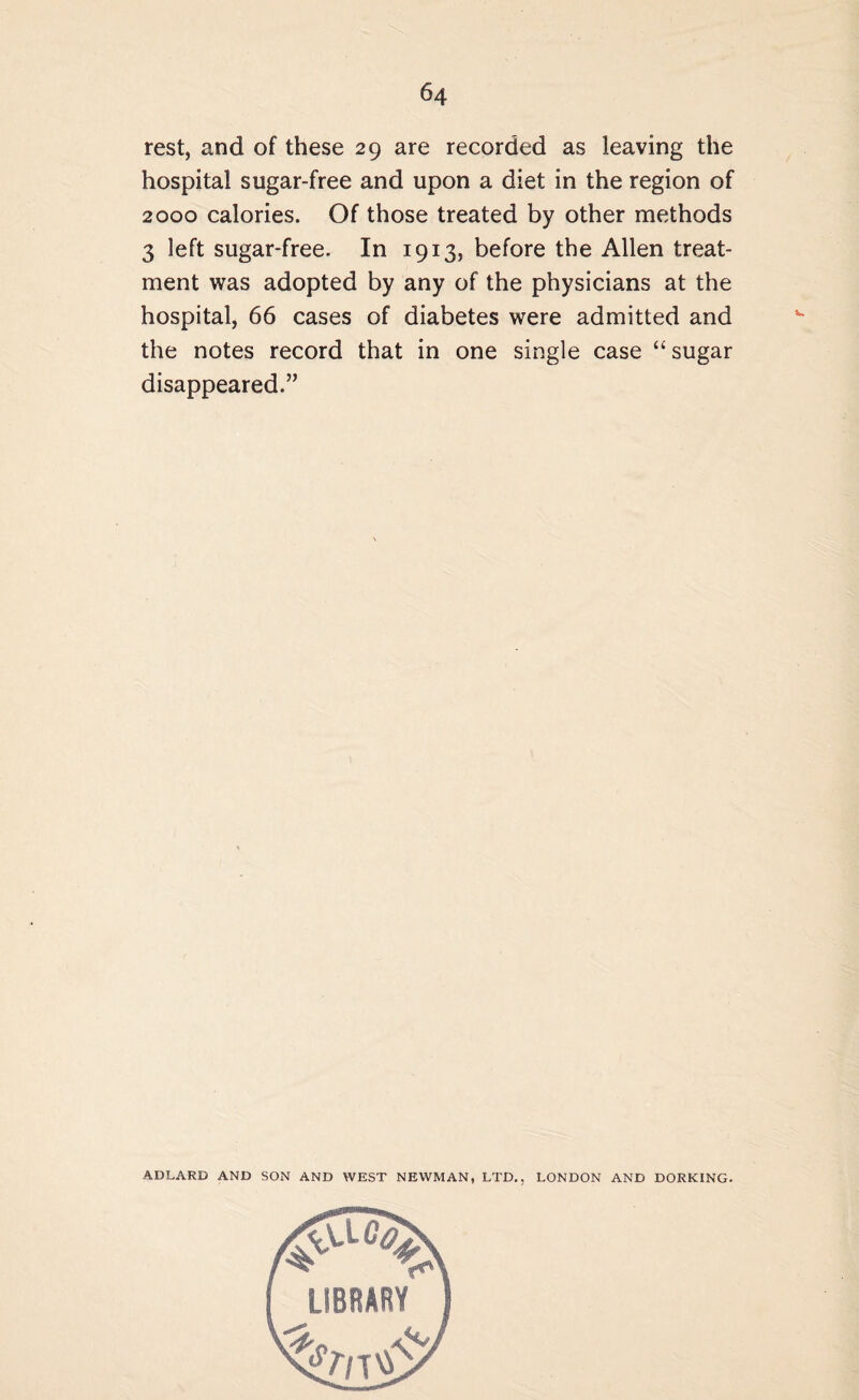 rest, and of these 29 are recorded as leaving the hospital sugar-free and upon a diet in the region of 2000 calories. Of those treated by other methods 3 left sugar-free. In 1913, before the Allen treat¬ ment was adopted by any of the physicians at the hospital, 66 cases of diabetes were admitted and the notes record that in one single case “sugar disappeared.” ADLARD AND SON AND WEST NEWMAN, LTD., LONDON AND DORKING.