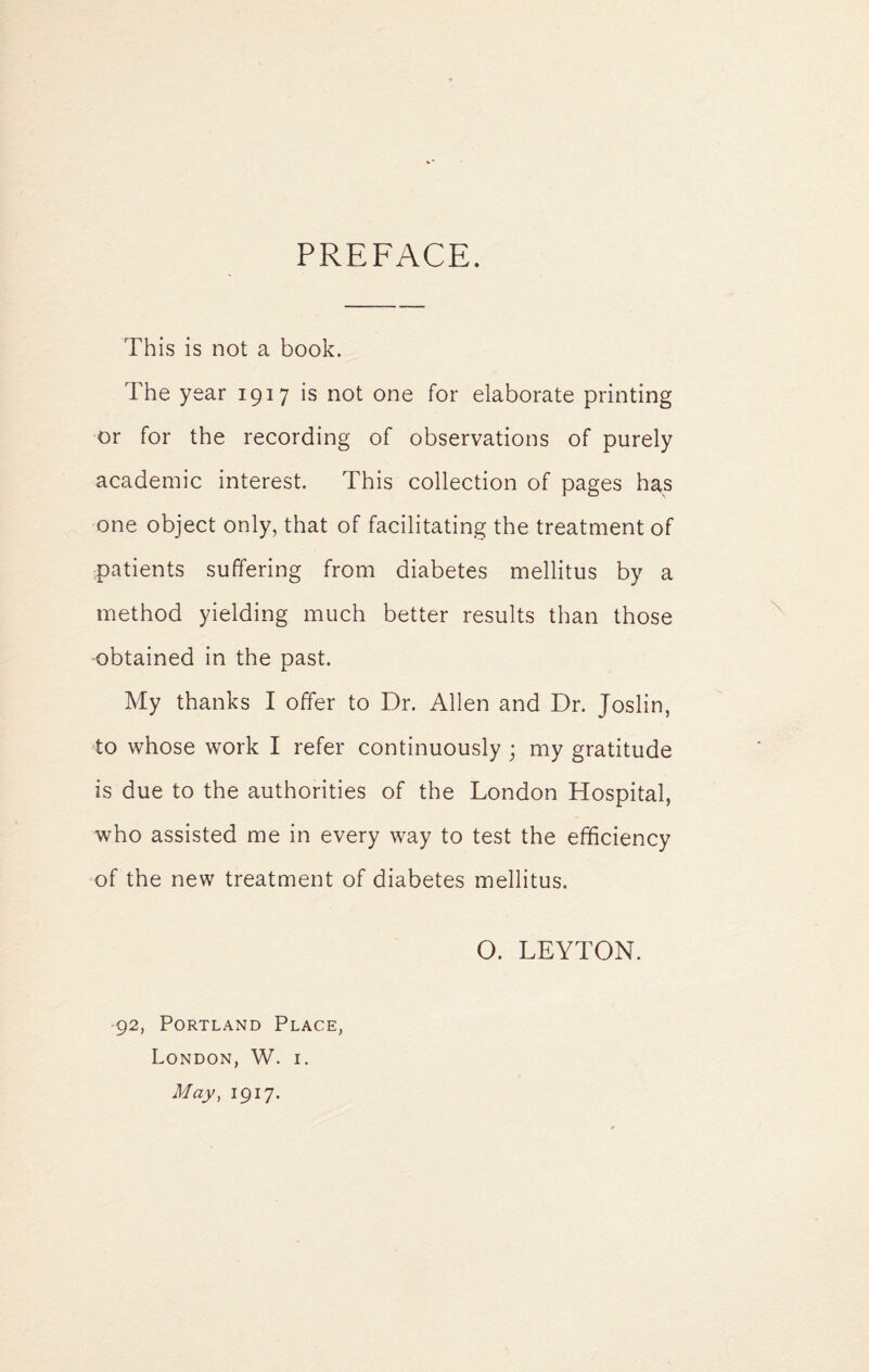 PREFACE. This is not a book. The year 1917 is not one for elaborate printing or for the recording of observations of purely academic interest. This collection of pages has one object only, that of facilitating the treatment of patients suffering from diabetes mellitus by a method yielding much better results than those obtained in the past. My thanks I offer to Dr. Allen and Dr. Joslin, to whose work I refer continuously ; my gratitude is due to the authorities of the London Hospital, who assisted me in every way to test the efficiency of the new treatment of diabetes mellitus. O. LEYTON. -92, Portland Place, London, W. i.