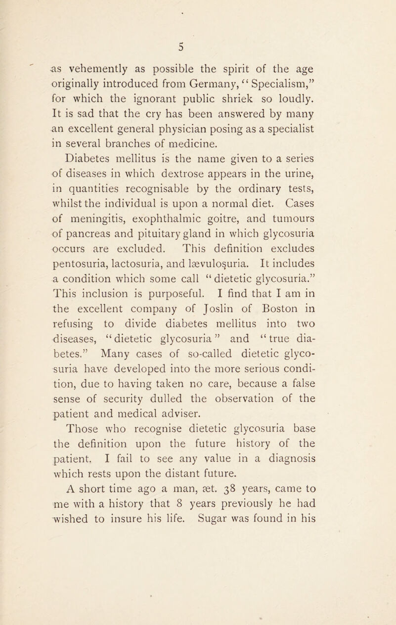 •as vehemently as possible the spirit of the age originally introduced from Germany, “ Specialism,” for which the ignorant public shriek so loudly. It is sad that the cry has been answered by many an excellent general physician posing as a specialist in several branches of medicine. Diabetes mellitus is the name given to a series of diseases in which dextrose appears in the urine, in quantities recognisable by the ordinary tests, whilst the individual is upon a normal diet. Cases of meningitis, exophthalmic goitre, and tumours of pancreas and pituitary gland in which glycosuria occurs are excluded. This definition excludes pentosuria, lactosuria, and lsevulosuria. It includes a condition which some call “ dietetic glycosuria.” This inclusion is purposeful. I find that I am in the excellent company of Joslin of Boston in refusing to divide diabetes mellitus into two diseases, “dietetic glycosuria” and “true dia¬ betes.” Many cases of so-called dietetic glyco¬ suria have developed into the more serious condi¬ tion, due to having taken no care, because a false sense of security dulled the observation of the patient and medical adviser. Those who recognise dietetic glycosuria base the definition upon the future history of the patient. I fail to see any value in a diagnosis which rests upon the distant future. A short time ago a man, set. 38 years, came to me with a history that 8 years previously he had wished to insure his life. Sugar was found in his