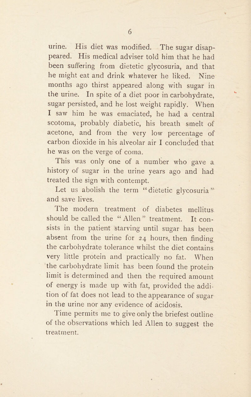 urine. His diet was modified. The sugar disap¬ peared. His medicai adviser told him that he had been suffering from dietetic glycosuria, and that he might eat and drink whatever he liked. Nine months ago thirst appeared along with sugar in the urine. In spite of a diet poor in carbohydrate, sugar persisted, and he lost weight rapidly. When I saw him he was emaciated, he had a central scotoma, probably diabetic, his breath smelt of acetone, and from the very low percentage of carbon dioxide in his alveolar air I concluded that he was on the verge of coma. This was only one of a number who gave a history of sugar in the urine years ago and had treated the sign with contempt. Let us abolish the term “dietetic glycosuria”' and save lives. The modern treatment of diabetes mellitus should be called the “ Allen ” treatment. It con¬ sists in the patient starving until sugar has been absent from the urine for 24 hours, then finding the carbohydrate tolerance whilst the diet contains very little protein and practically no fat. When the carbohydrate limit has been found the protein- limit is determined and then the required amount of energy is made up with fat, provided the addi¬ tion of fat does not lead to the appearance of sugar in the urine nor any evidence of acidosis. Time permits me to give only the briefest outline of the observations which led Allen to suggest the treatment.
