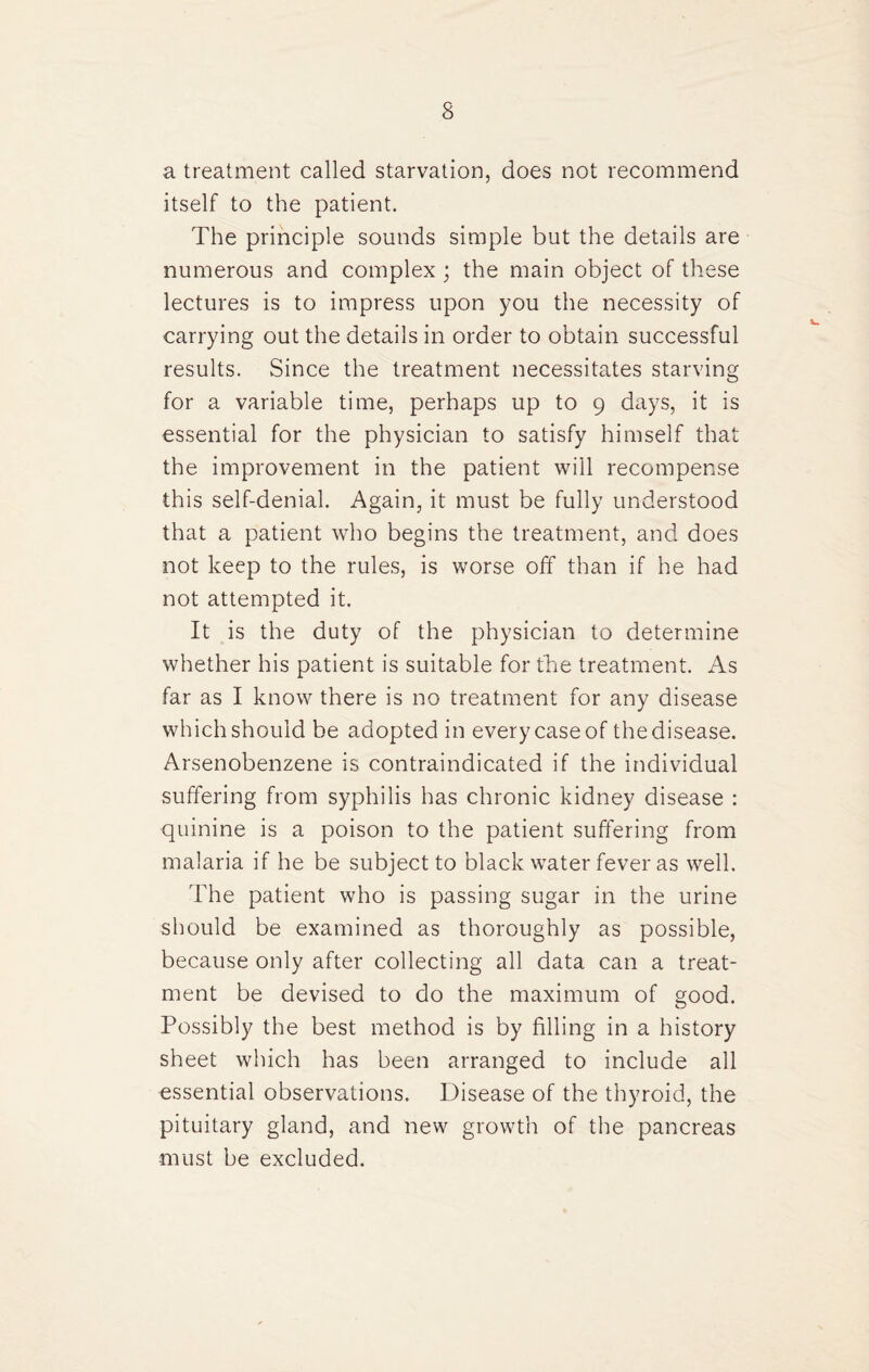 a treatment called starvation, does not recommend itself to the patient. The principle sounds simple but the details are numerous and complex ; the main object of these lectures is to impress upon you the necessity of carrying out the details in order to obtain successful results. Since the treatment necessitates starving for a variable time, perhaps up to 9 days, it is essential for the physician to satisfy himself that the improvement in the patient will recompense this self-denial. Again, it must be fully understood that a patient who begins the treatment, and does not keep to the rules, is worse off than if he had not attempted it. It is the duty of the physician to determine whether his patient is suitable for the treatment. As far as I know there is no treatment for any disease which should be adopted in every case of the disease. Arsenobenzene is contraindicated if the individual suffering from syphilis has chronic kidney disease : quinine is a poison to the patient suffering from malaria if he be subject to black water fever as well. ddie patient who is passing sugar in the urine should be examined as thoroughly as possible, because only after collecting all data can a treat¬ ment be devised to do the maximum of good. Possibly the best method is by filling in a history sheet which has been arranged to include all essential observations. Disease of the thyroid, the pituitary gland, and new growth of the pancreas must be excluded.