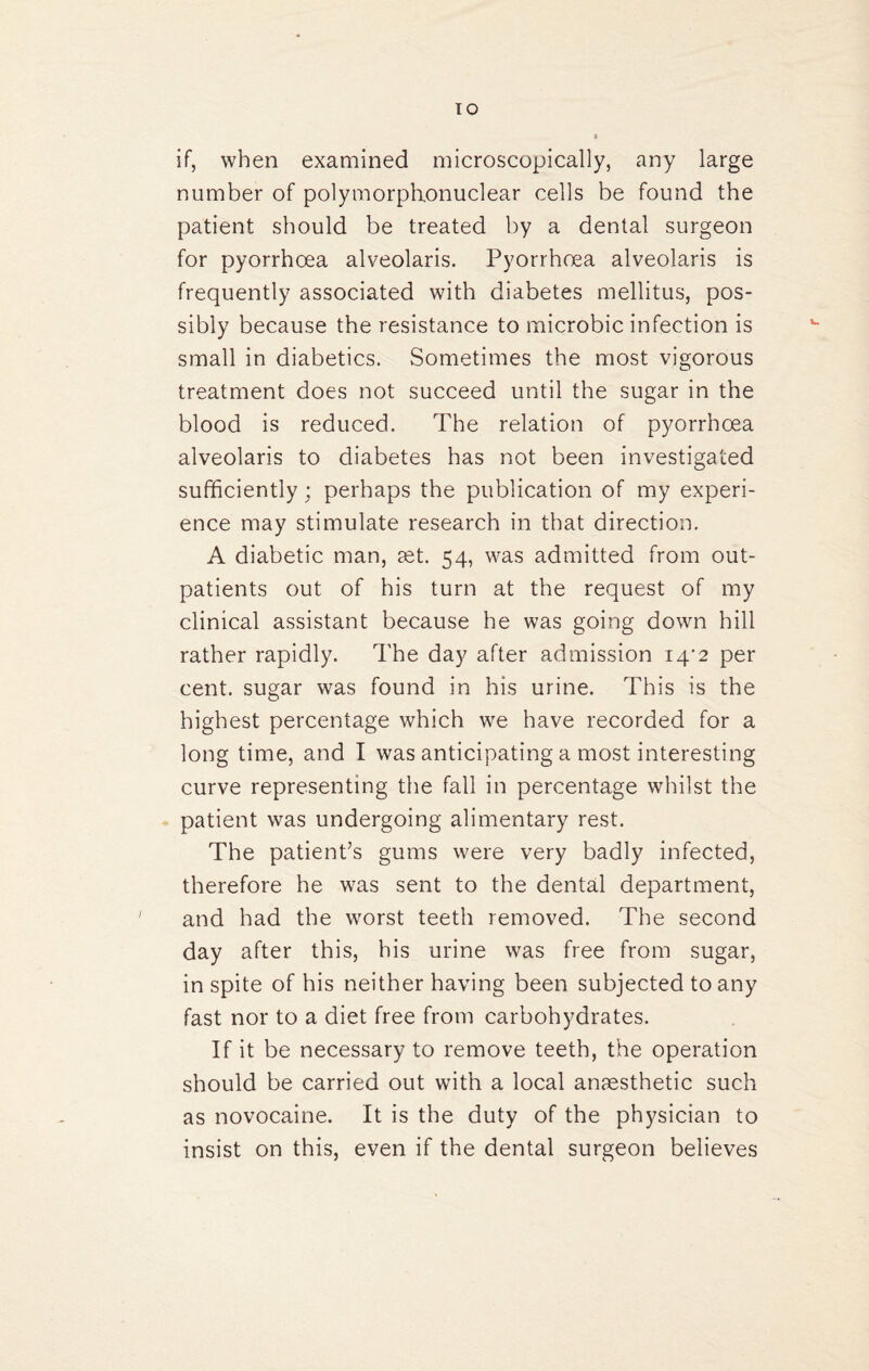 if, when examined microscopically, any large number of polymorphonuclear cells be found the patient should be treated by a dental surgeon for pyorrhoea alveolaris. Pyorrhoea alveolaris is frequently associated with diabetes mellitus, pos¬ sibly because the resistance to microbic infection is small in diabetics. Sometimes the most vigorous treatment does not succeed until the sugar in the blood is reduced. The relation of pyorrhoea alveolaris to diabetes has not been investigated sufficiently; perhaps the publication of my experi¬ ence may stimulate research in that direction. A diabetic man, get. 54, was admitted from out¬ patients out of his turn at the request of my clinical assistant because he was going down hill rather rapidly. The day after admission i4'2 per cent, sugar was found in his urine. This is the highest percentage which we have recorded for a long time, and I was anticipating a most interesting curve representing the fall in percentage whilst the patient was undergoing alimentary rest. The patient’s gums were very badly infected, therefore he was sent to the dental department, and had the worst teeth removed. The second day after this, his urine was free from sugar, in spite of his neither having been subjected to any fast nor to a diet free from carbohydrates. If it be necessary to remove teeth, the operation should be carried out with a local anaesthetic such as novocaine. It is the duty of the physician to insist on this, even if the dental surgeon believes