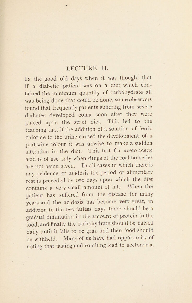 In the good old days when it was thought that if a diabetic patient was on a diet which con¬ tained the minimum quantity of carbohydrate all was being done that could be done, some observers found that frequently patients suffering from severe diabetes developed coma soon after they were placed upon the strict diet. This led to the teaching that if the addition of a solution of ferric chloride to the urine caused the development of a port-wine colour it was unwise to make a sudden alteration in the diet. This test for aceto-acetic acid is of use only when drugs of the coal-tar series are not being given. In all cases in which there is any evidence of acidosis the period of alimentary rest is preceded by two days upon which the diet contains a very small amount of fat. When the patient has suffered from the disease for many years and the acidosis has become very great, in addition to the two fatless days there should be a gradual diminution in the amount of protein in the food, and finally the carbohydrate should be halved daily until it falls to io grm. and then food should be withheld. Many of us have had opportunity of noting that fasting and vomiting lead to acetonuria.