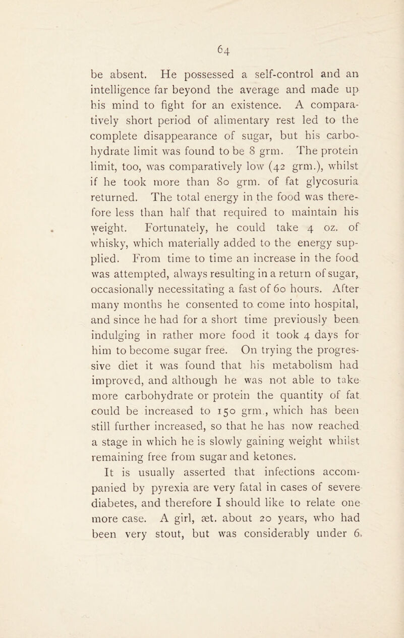 be absent. He possessed a self-control and an intelligence far beyond the average and made up his mind to fight for an existence. A compara¬ tively short period of alimentary rest led to the complete disappearance of sugar, but his carbo¬ hydrate limit was found to be 8 grm. The protein limit, too, was comparatively low (42 grm.), whilst if he took more than 80 grm. of fat glycosuria returned. The total energy in the food was there¬ fore less than half that required to maintain his vveight. Fortunately, he could take 4 oz. of whisky, which materially added to the energy sup¬ plied. From time to time an increase in the food was attempted, always resulting in a return of sugar, occasionally necessitating a fast of 60 hours. After many months he consented to. come into hospital, and since he had for a short time previously been indulging in rather more food it took 4 days for him to become sugar free. On trying the progres¬ sive diet it was found that his metabolism had improved, and although he was not able to take more carbohydrate or protein the quantity of fat could be increased to 150 grm., which has been still further increased, so that he has now reached a stage in which he is slowly gaining weight whilst remaining free from sugar and ketones. It is usually asserted that infections accom¬ panied by pyrexia are very fatal in cases of severe diabetes, and therefore I should like to relate one more case. A girl, set. about 20 years, who had been very stout, but was considerably under 6.