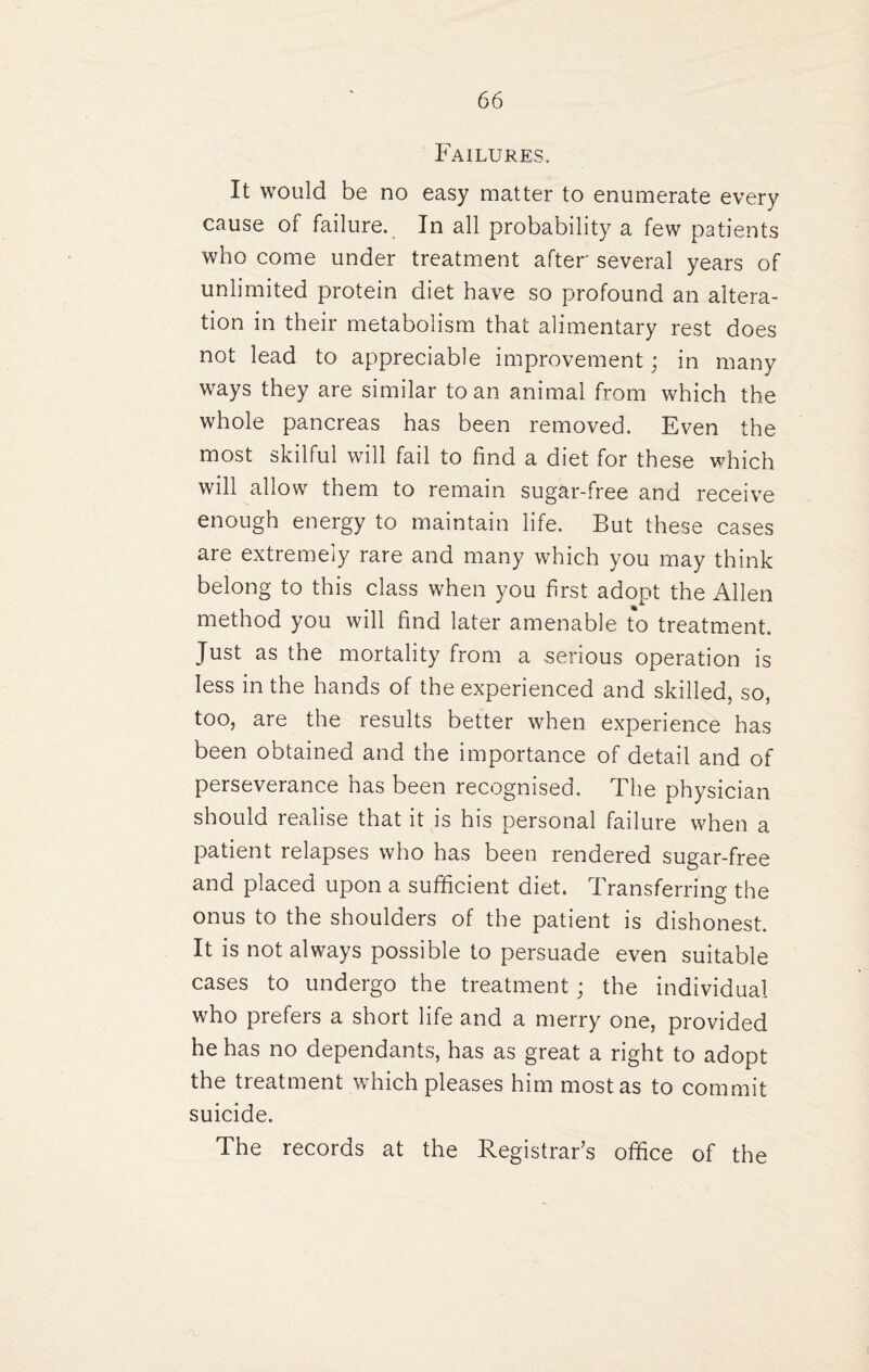 Failures. It would be no easy matter to enumerate every cause of failure. In all probability a few patients who come under treatment after several years of unlimited protein diet have so profound an altera¬ tion in their metabolism that alimentary rest does not lead to appreciable improvement; in many ways they are similar to an animal from which the whole pancreas has been removed. Even the most skilful will fail to find a diet for these which will allow them to remain sugar-free and receive enough energy to maintain life. But these cases are extremely rare and many which you may think belong to this class when you first adopt the Allen method you will find later amenable to treatment. Just as the mortality from a serious operation is less in the hands of the experienced and skilled, so, too, are the results better when experience has been obtained and the importance of detail and of perseverance has been recognised. The physician should realise that it is his personal failure when a patient relapses who has been rendered sugar-free and placed upon a sufficient diet. Transferring the onus to the shoulders of the patient is dishonest. It is not always possible to persuade even suitable cases to undergo the treatment; the individual who prefers a short life and a merry one, provided he has no dependants, has as great a right to adopt the treatment which pleases him most as to commit suicide. The records at the Registrar’s office of the