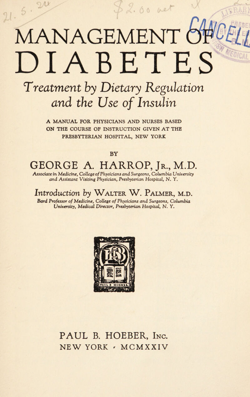 ou MANAGEMENT DIABETES Treatment by Dietary Regulation and the Use of Insulin A MANUAL FOR PHYSICIANS AND NURSES BASED ON THE COURSE OF INSTRUCTION GIVEN AT THE PRESBYTERIAN HOSPITAL, NEW YORK BY GEORGE A. HARROP, Jr., M.D. Associate in Medicine, College of Physicians and Surgeons, Columbia University and Assistant Visiting Physician, Presbyterian Hospital, N. Y. Introduction by Walter W. Palmer, m.d. Bard Professor of Medicine, College of Physicians and Surgeons, Columbia University, Medical Director, Presbyterian Hospital, N. Y. PAUL B. HOEBER, Inc. NEW YORK - MCMXXIV